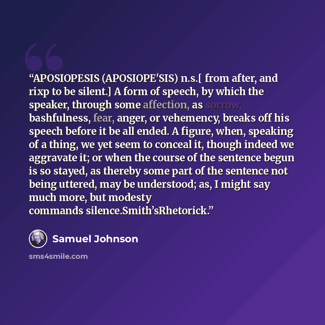 “APOSIOPESIS (APOSIOPE'SIS) n.s.[ from after, and rixp to be silent.] A form of speech, by which the speaker, through some affection, as sorrow, bashfulness, fear, anger, or vehemency, breaks off his speech before it be all ended. A figure, when, speaking of a thing, we yet seem to conceal it…” quote by Samuel Johnson