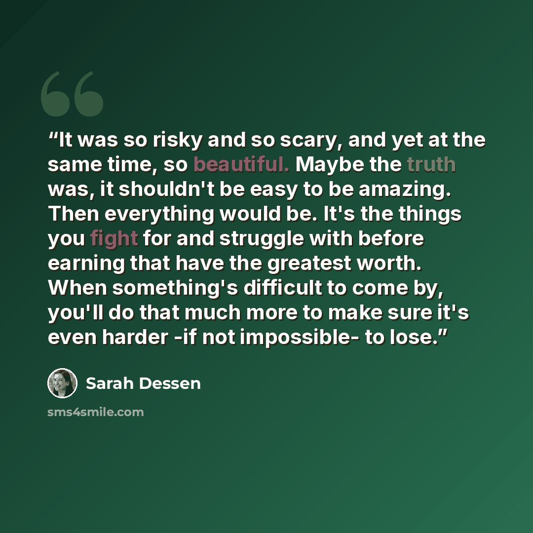 “It was so risky and so scary, and yet at the same time, so beautiful. Maybe the truth was, it shouldn't be easy to be amazing. Then everything would be. It's the things you fight for and struggle with before earning that have the greatest worth. When something's difficult to come by, you'll do…” quote by Sarah Dessen