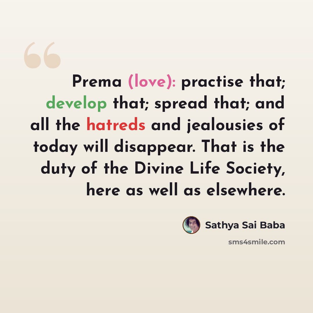 “Prema (love): practise that; develop that; spread that; and all the hatreds and jealousies of today will disappear. That is the duty of the Divine Life Society, here as well as elsewhere.” quote by Sathya Sai Baba