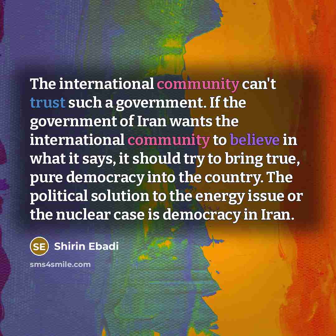 “The international community can't trust such a government. If the government of Iran wants the international community to believe in what it says, it should try to bring true, pure democracy into the country. The political solution to the energy issue or the nuclear case is democracy in Iran.” quote by Shirin Ebadi