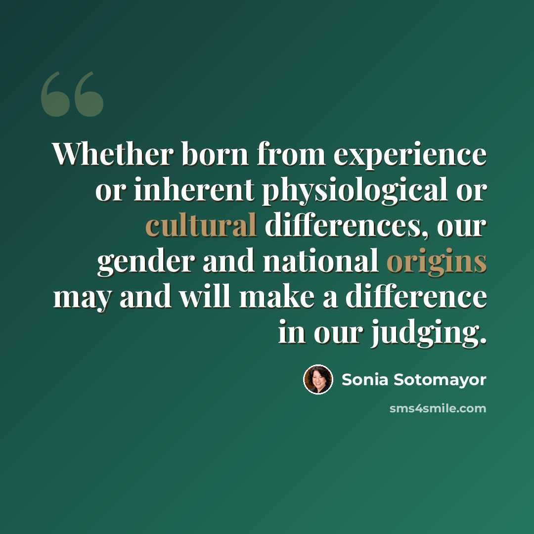 “Whether born from experience or inherent physiological or cultural differences, our gender and national origins may and will make a difference in our judging.” quote by Sonia Sotomayor