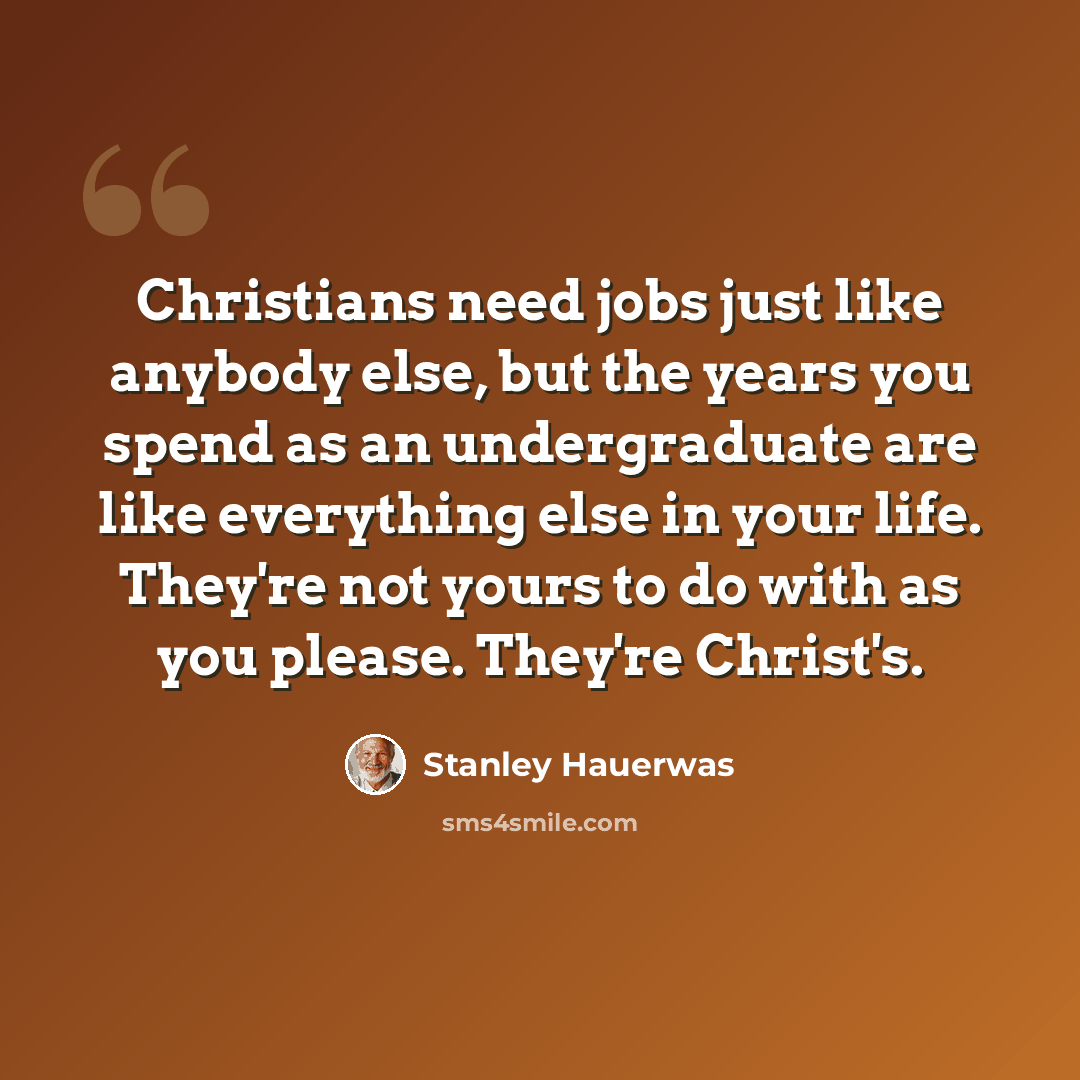“Christians need jobs just like anybody else, but the years you spend as an undergraduate are like everything else in your life. They're not yours to do with as you please. They're Christ's.” quote by Stanley Hauerwas