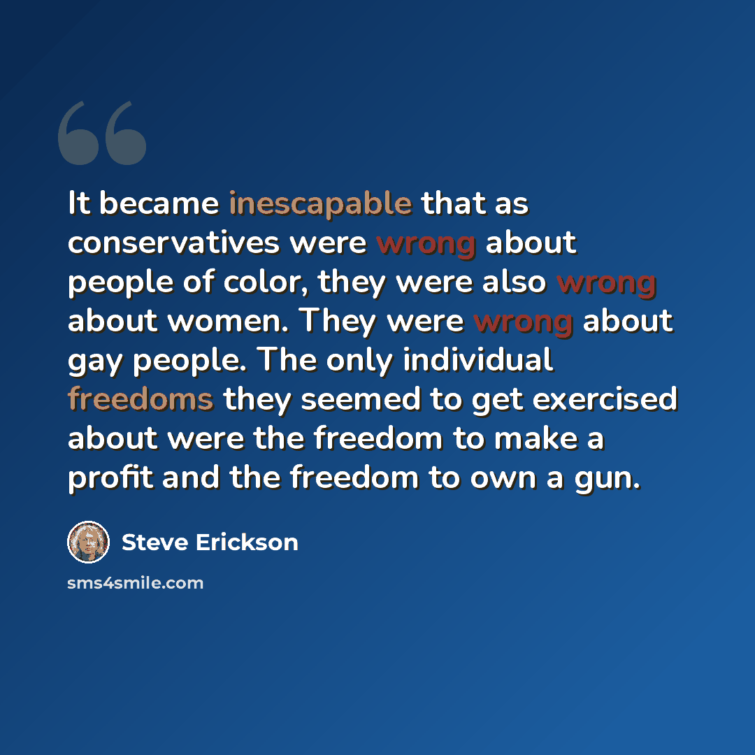 “It became inescapable that as conservatives were wrong about people of color, they were also wrong about women. They were wrong about gay people. The only individual freedoms they seemed to get exercised about were the freedom to make a profit and the freedom to own a gun.” quote by Steve Erickson