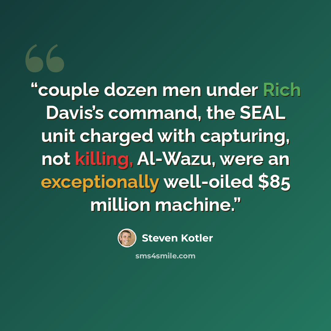 “couple dozen men under Rich Davis’s command, the SEAL unit charged with capturing, not killing, Al-Wazu, were an exceptionally well-oiled $85 million machine.” quote by Steven Kotler