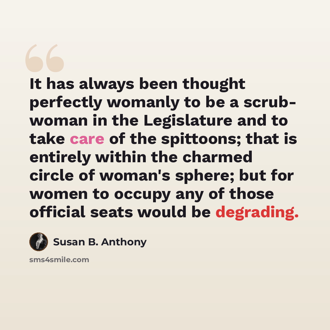 “It has always been thought perfectly womanly to be a scrub- woman in the Legislature and to take care of the spittoons; that is entirely within the charmed circle of woman's sphere; but for women to occupy any of those official seats would be degrading.” quote by Susan B. Anthony
