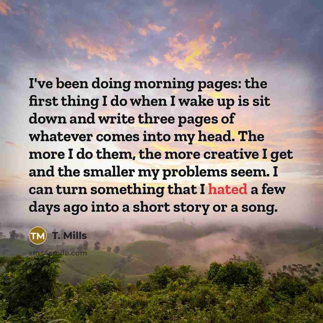 “I've been doing morning pages: the first thing I do when I wake up is sit down and write three pages of whatever comes into my head. The more I do them, the more creative I get and the smaller my problems seem. I can turn something that I hated a few days ago into a short story or a song.” quote by T. Mills