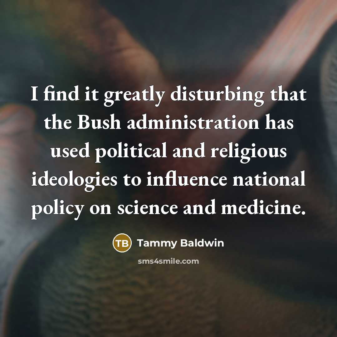 “I find it greatly disturbing that the Bush administration has used political and religious ideologies to influence national policy on science and medicine.” quote by Tammy Baldwin