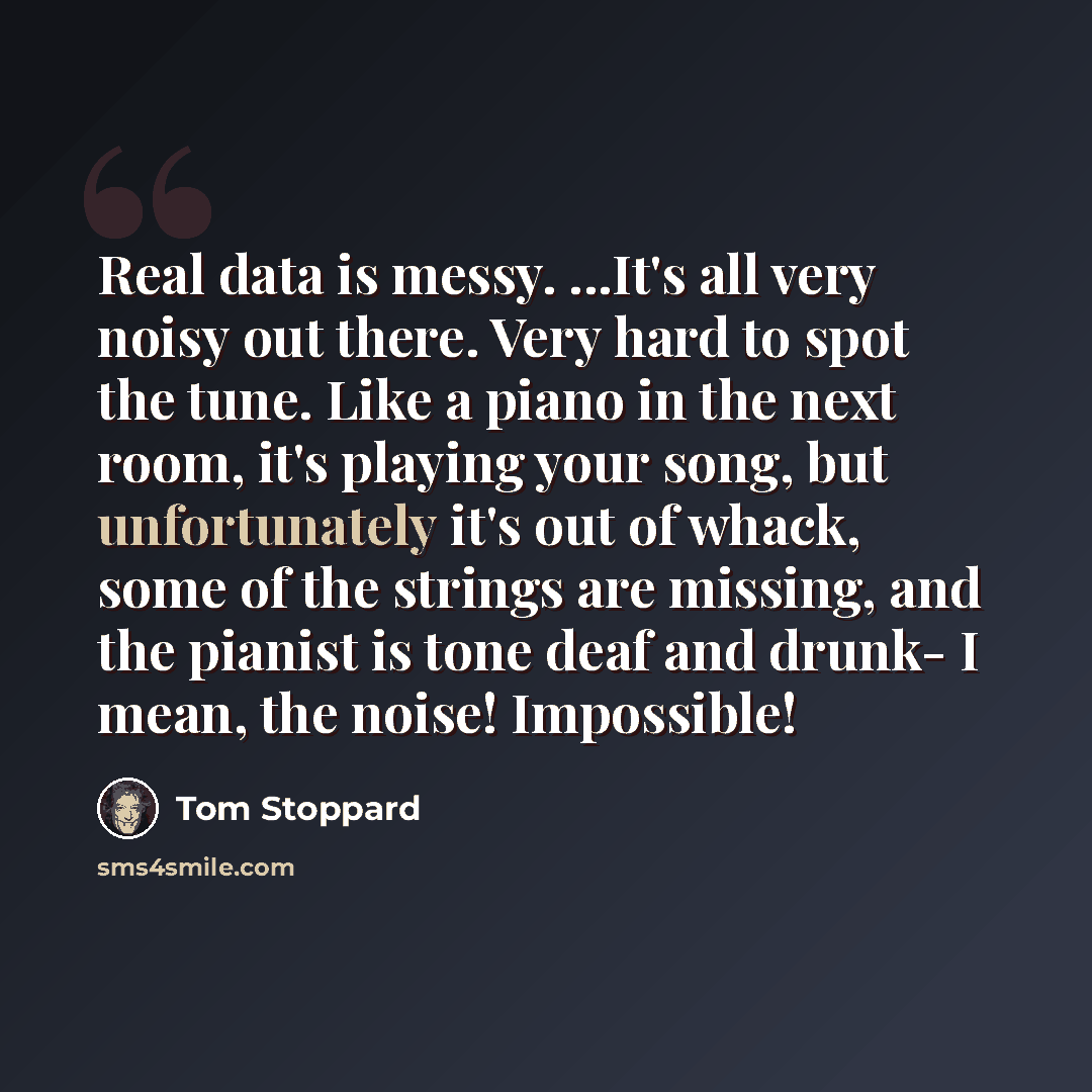 “Real data is messy. ...It's all very noisy out there. Very hard to spot the tune. Like a piano in the next room, it's playing your song, but unfortunately it's out of whack, some of the strings are missing, and the pianist is tone deaf and drunk- I mean, the noise! Impossible!” quote by Tom Stoppard