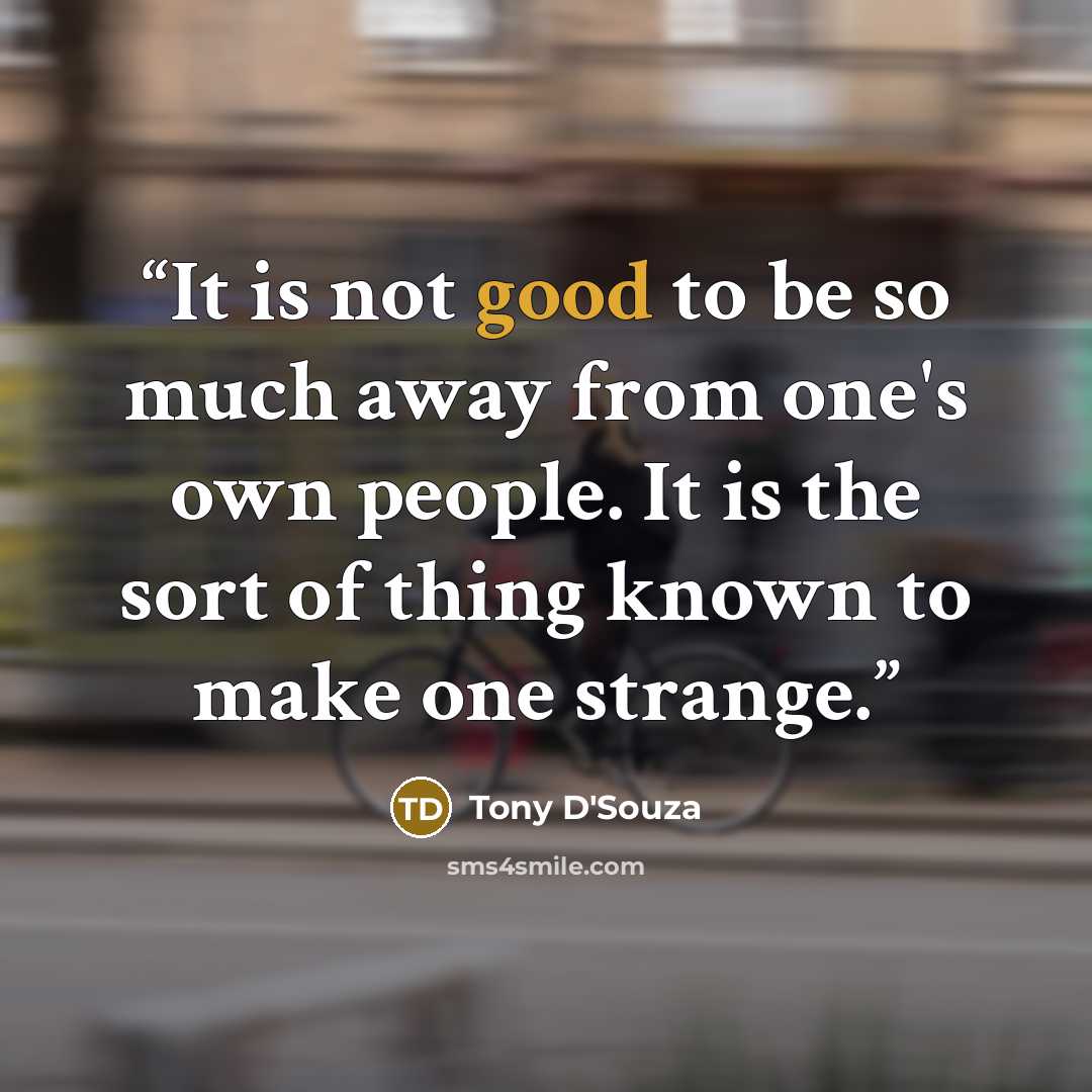 “It is not good to be so much away from one's own people. It is the sort of thing known to make one strange.” quote by Tony D'Souza