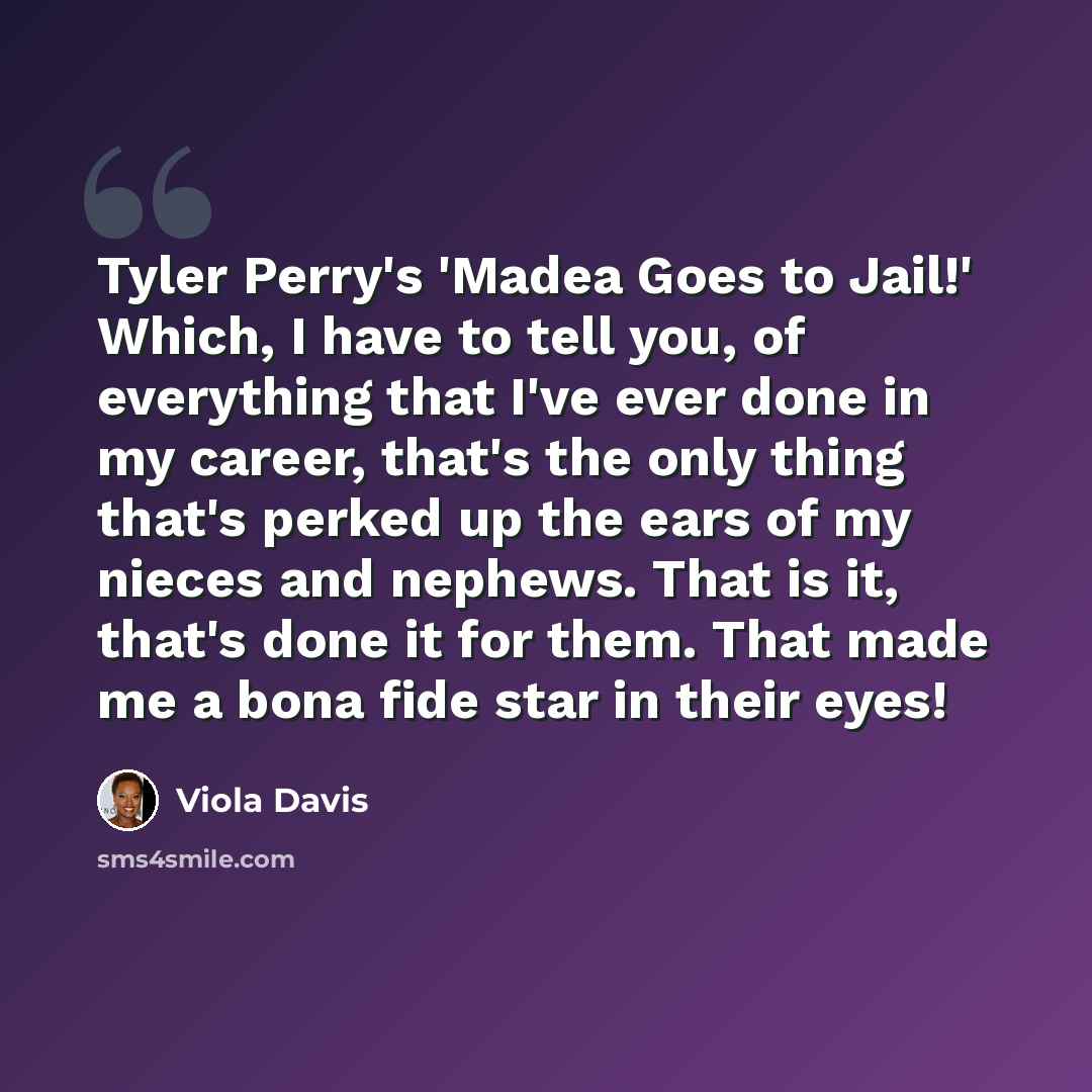 “Tyler Perry's 'Madea Goes to Jail!' Which, I have to tell you, of everything that I've ever done in my career, that's the only thing that's perked up the ears of my nieces and nephews. That is it, that's done it for them. That made me a bona fide star in their eyes!” quote by Viola Davis