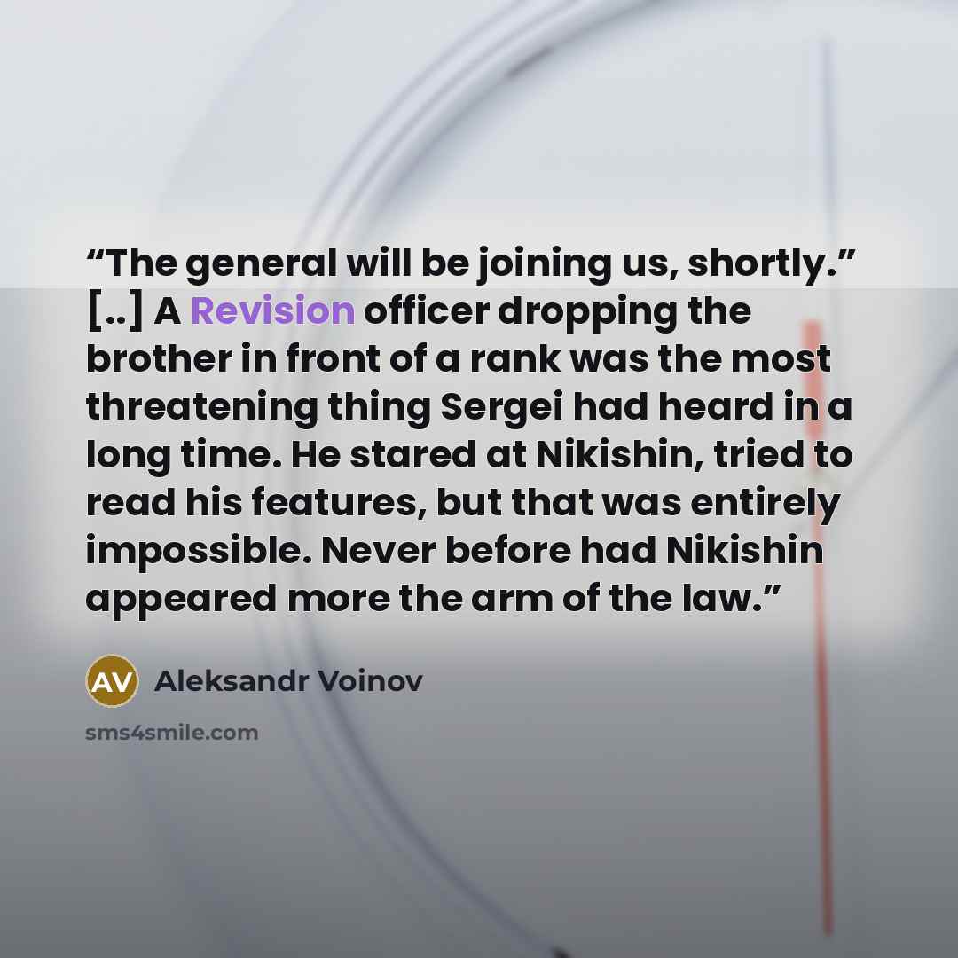 “The general will be joining us, shortly.” [..] A Revision officer dropping the brother in front of a rank was the most threatening thing Sergei had heard in a long time. He stared at Nikishin, tried to read his features, but that was entirely impossible. Never before had Nikishin appeared more the…” quote by Aleksandr Voinov