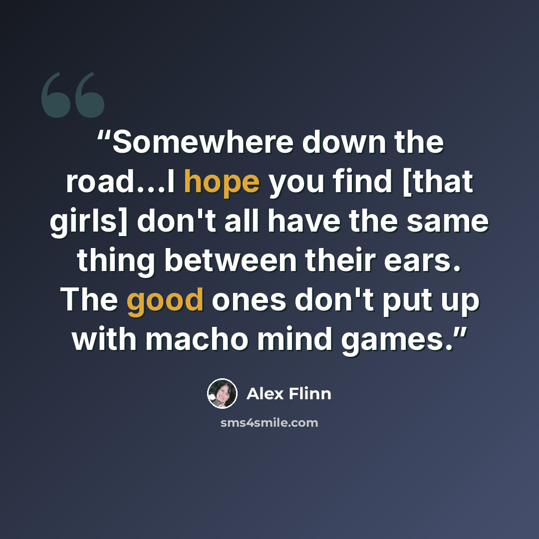 “Somewhere down the road...I hope you find [that girls] don't all have the same thing between their ears. The good ones don't put up with macho mind games.” quote by Alex Flinn