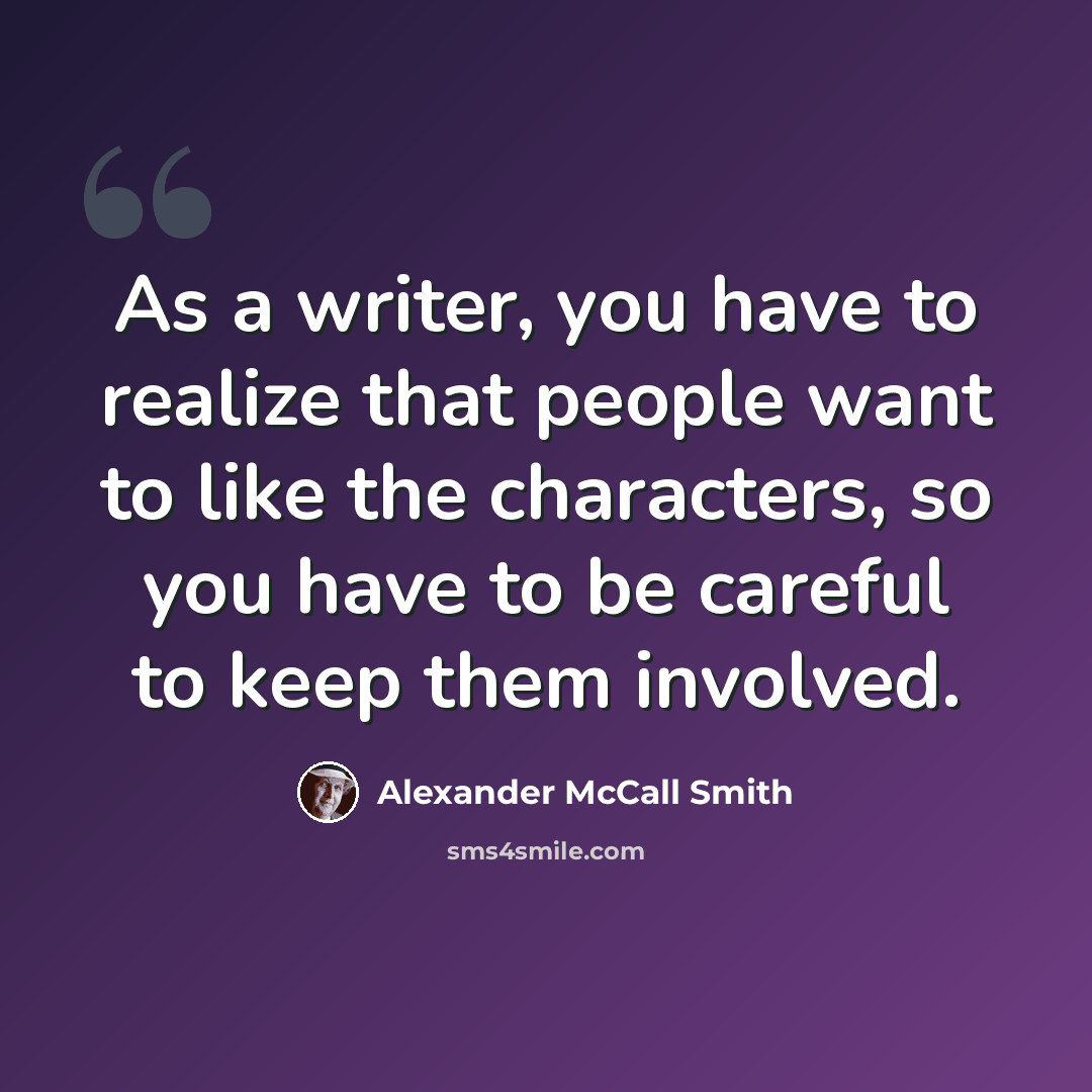 “As a writer, you have to realize that people want to like the characters, so you have to be careful to keep them involved.” quote by Alexander McCall Smith