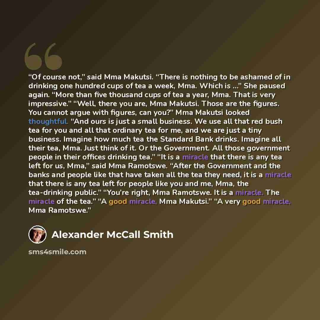“Of course not,” said Mma Makutsi. “There is nothing to be ashamed of in drinking one hundred cups of tea a week, Mma. Which is …” She paused again. “More than five thousand cups of tea a year, Mma. That is very impressive.” “Well, there you are, Mma Makutsi. Those are the figures. You cannot argue…” quote by Alexander McCall Smith