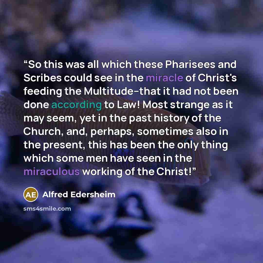 “So this was all which these Pharisees and Scribes could see in the miracle of Christ's feeding the Multitude--that it had not been done according to Law! Most strange as it may seem, yet in the past history of the Church, and, perhaps, sometimes also in the present, this has been the only thing…” quote by Alfred Edersheim