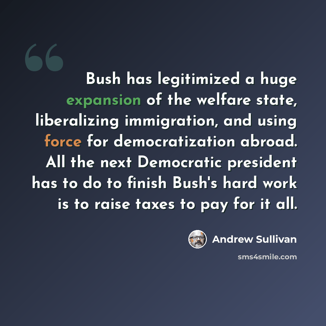 “Bush has legitimized a huge expansion of the welfare state, liberalizing immigration, and using force for democratization abroad. All the next Democratic president has to do to finish Bush's hard work is to raise taxes to pay for it all.” quote by Andrew Sullivan