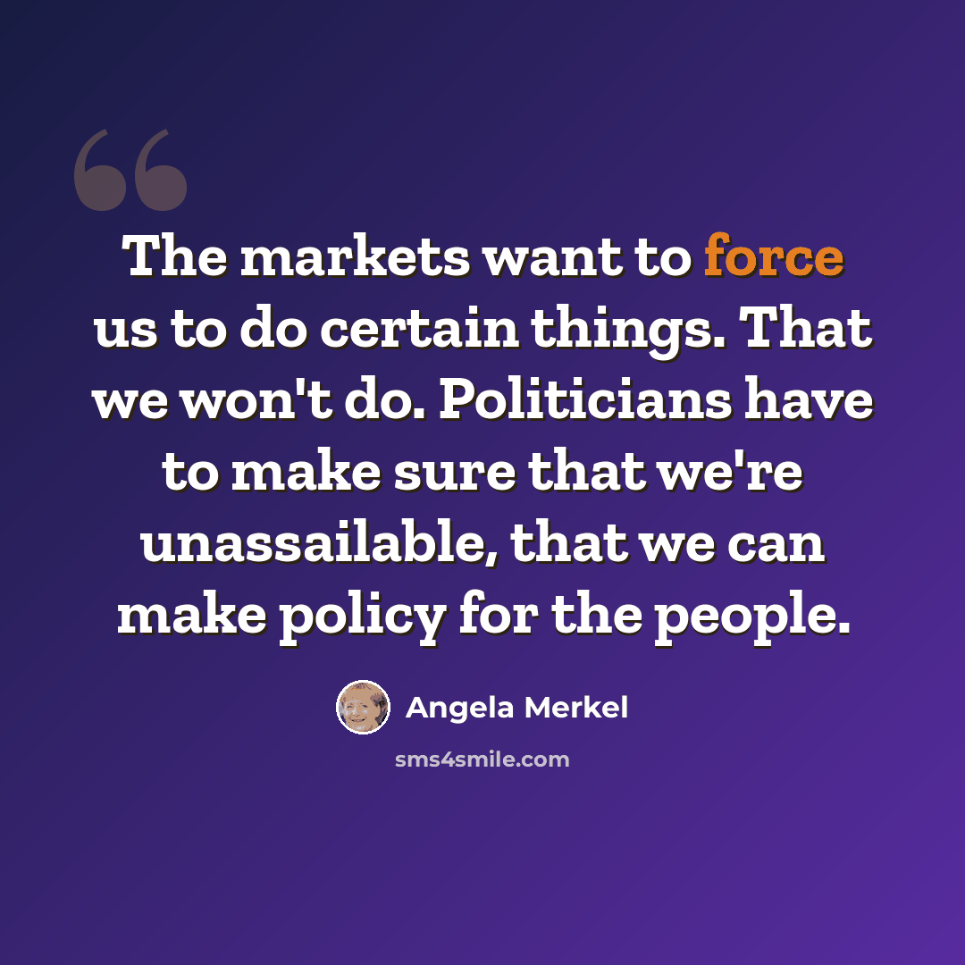 “The markets want to force us to do certain things. That we won't do. Politicians have to make sure that we're unassailable, that we can make policy for the people.” quote by Angela Merkel