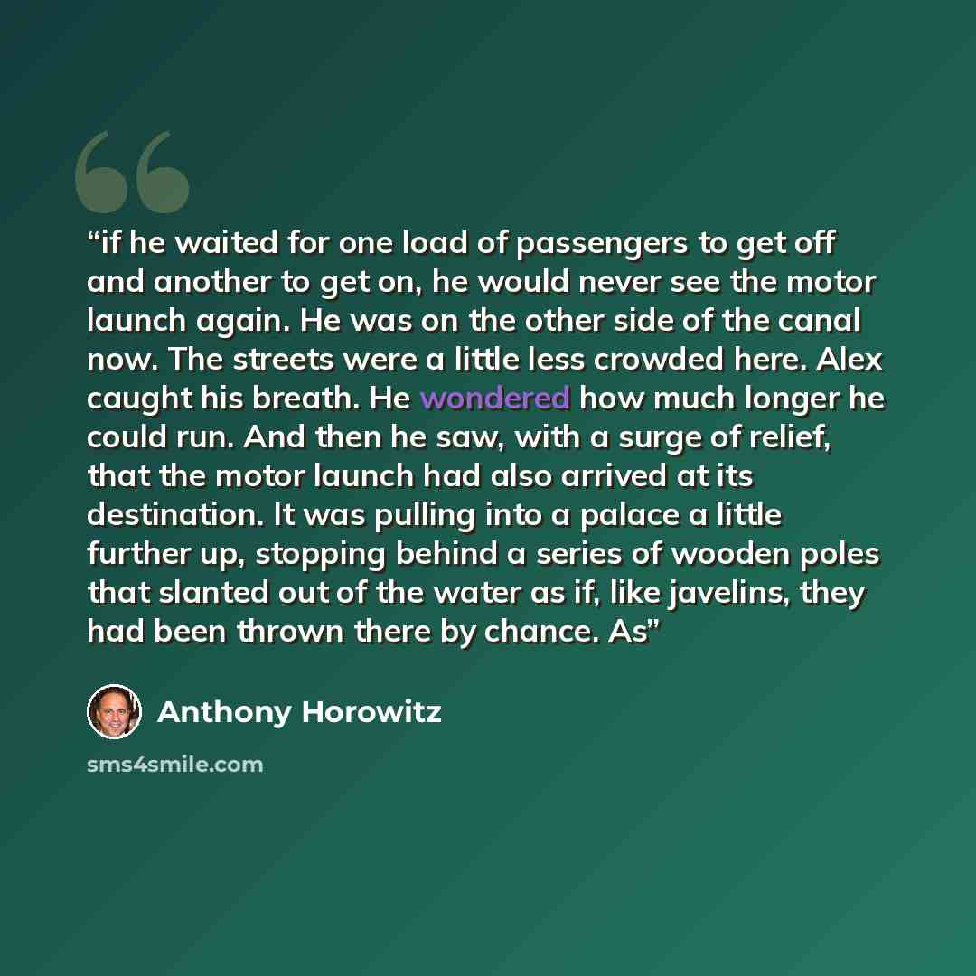 “if he waited for one load of passengers to get off and another to get on, he would never see the motor launch again. He was on the other side of the canal now. The streets were a little less crowded here. Alex caught his breath. He wondered how much longer he could run. And then he saw, with a…” quote by Anthony Horowitz