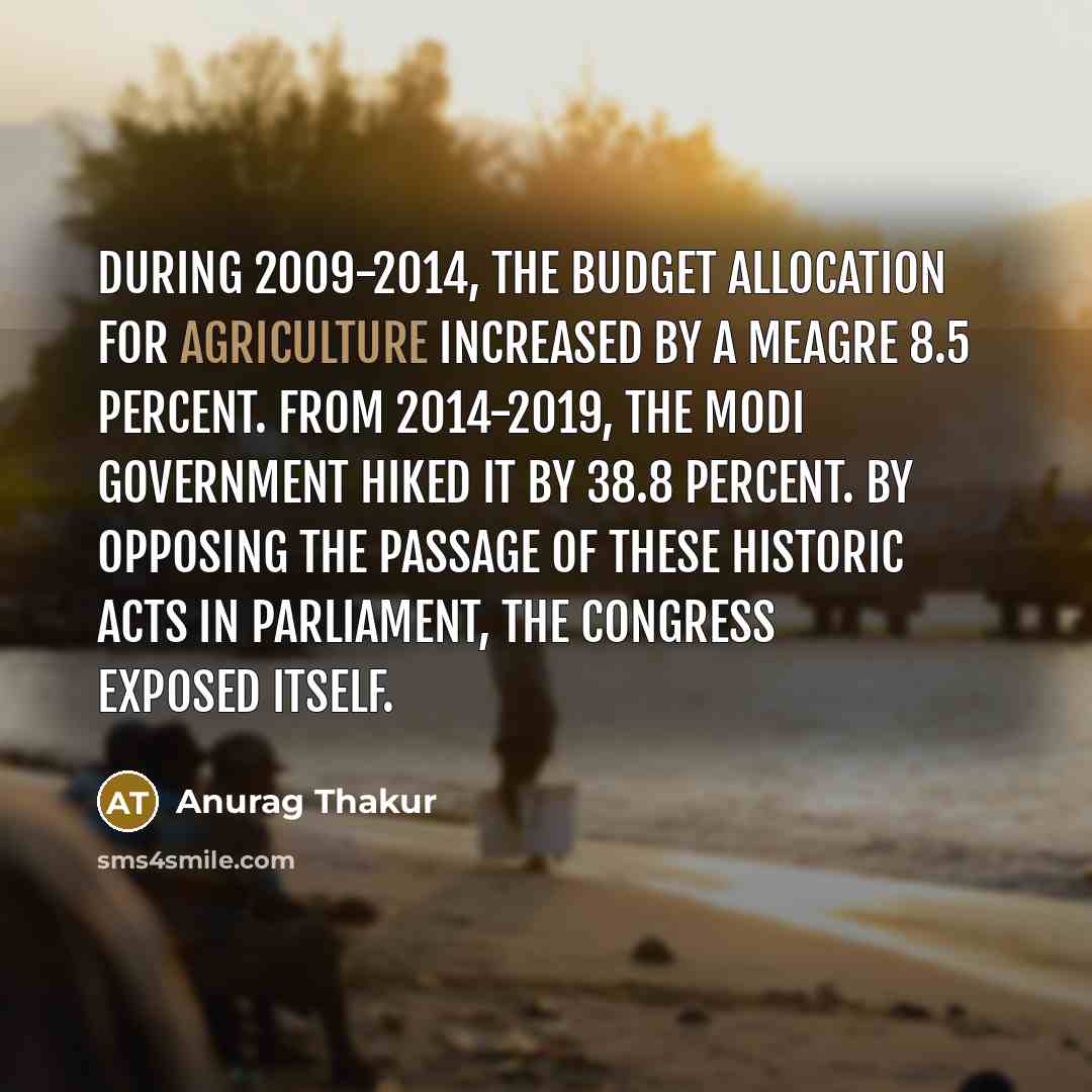 “During 2009-2014, the Budget allocation for agriculture increased by a meagre 8.5 percent. From 2014-2019, the Modi government hiked it by 38.8 percent. By opposing the passage of these historic Acts in Parliament, the Congress exposed itself.” quote by Anurag Thakur
