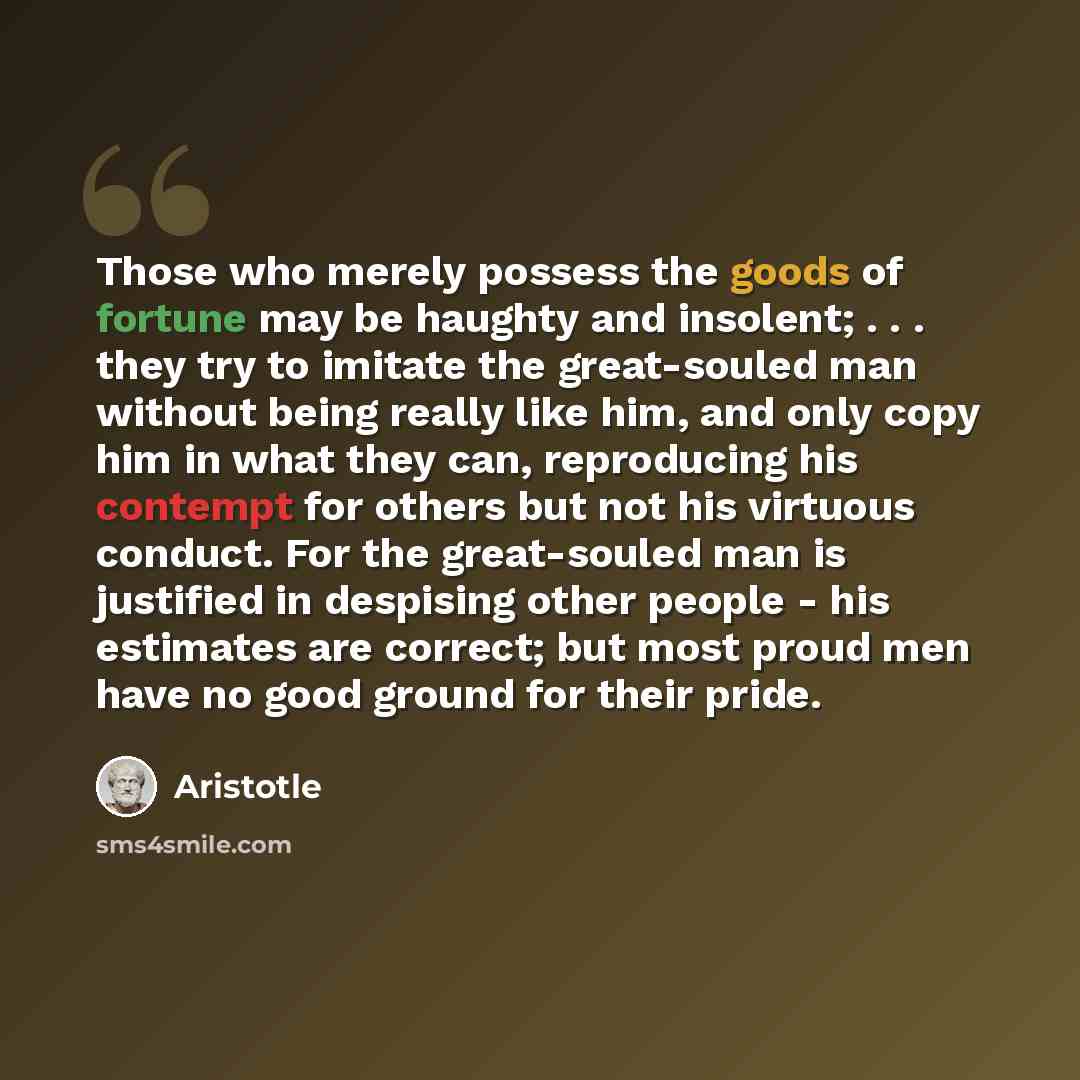 “Those who merely possess the goods of fortune may be haughty and insolent; . . . they try to imitate the great-souled man without being really like him, and only copy him in what they can, reproducing his contempt for others but not his virtuous conduct. For the great-souled man is justified in…” quote by Aristotle