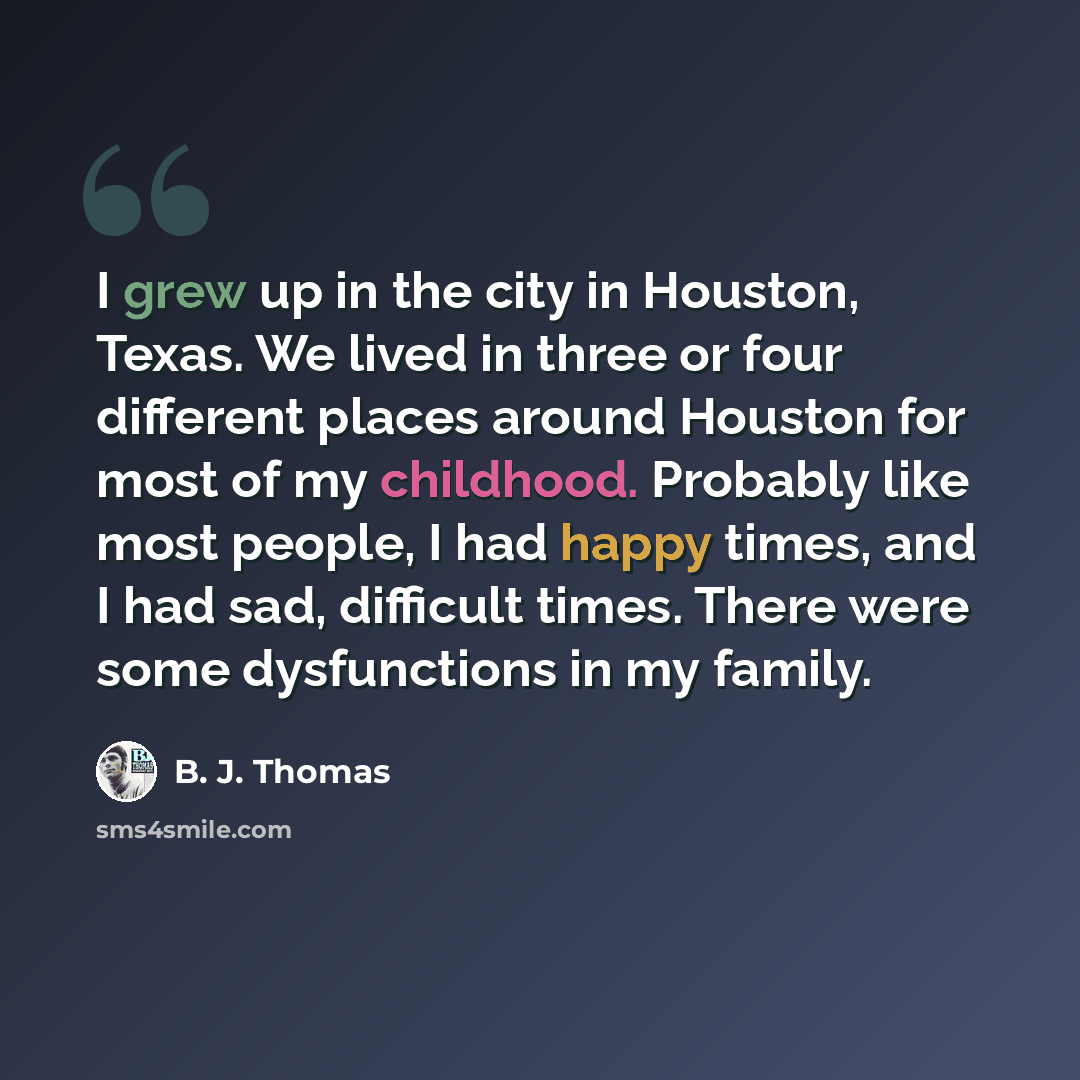 “I grew up in the city in Houston, Texas. We lived in three or four different places around Houston for most of my childhood. Probably like most people, I had happy times, and I had sad, difficult times. There were some dysfunctions in my family.” quote by B. J. Thomas