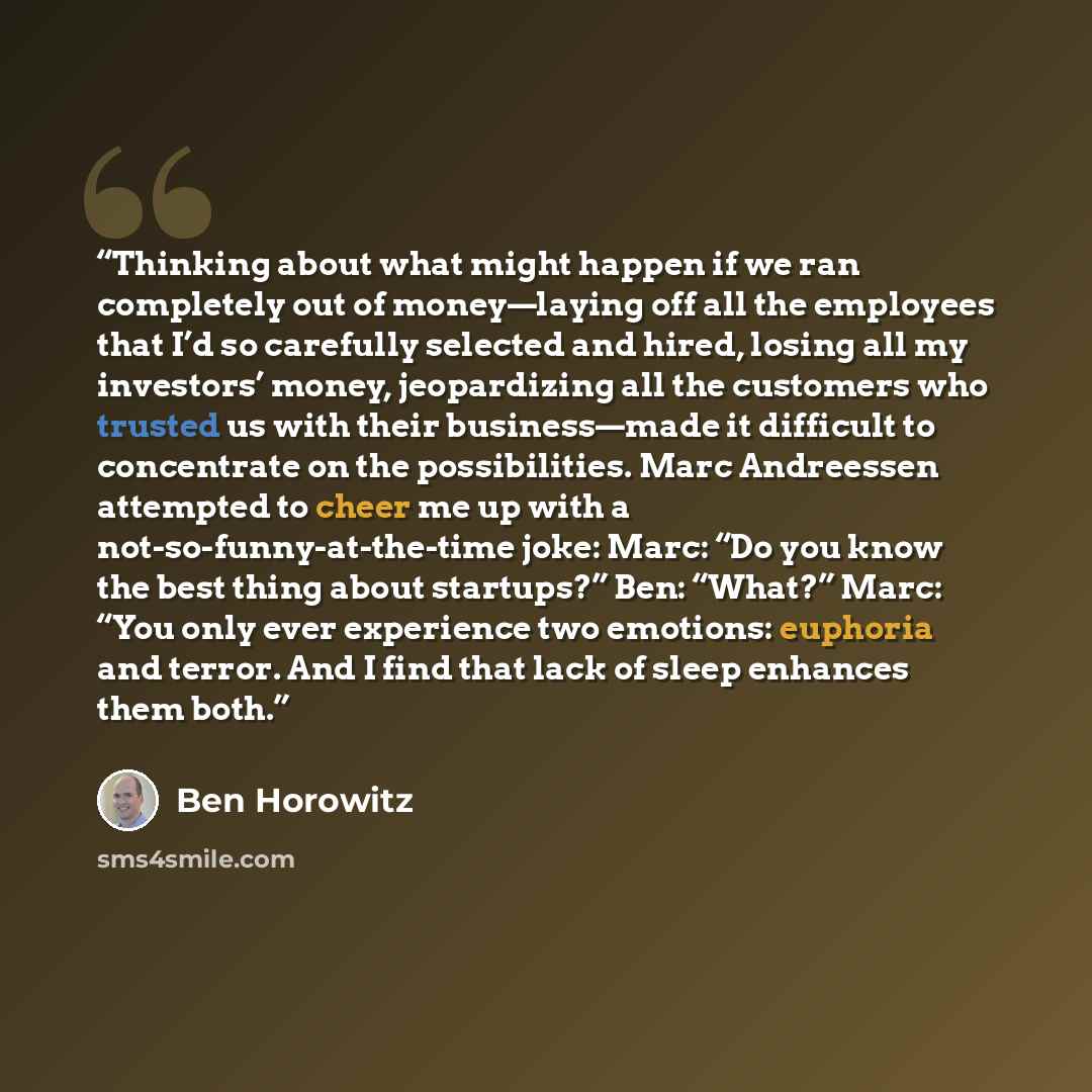 “Thinking about what might happen if we ran completely out of money—laying off all the employees that I’d so carefully selected and hired, losing all my investors’ money, jeopardizing all the customers who trusted us with their business—made it difficult to concentrate on the possibilities. Marc…” quote by Ben Horowitz