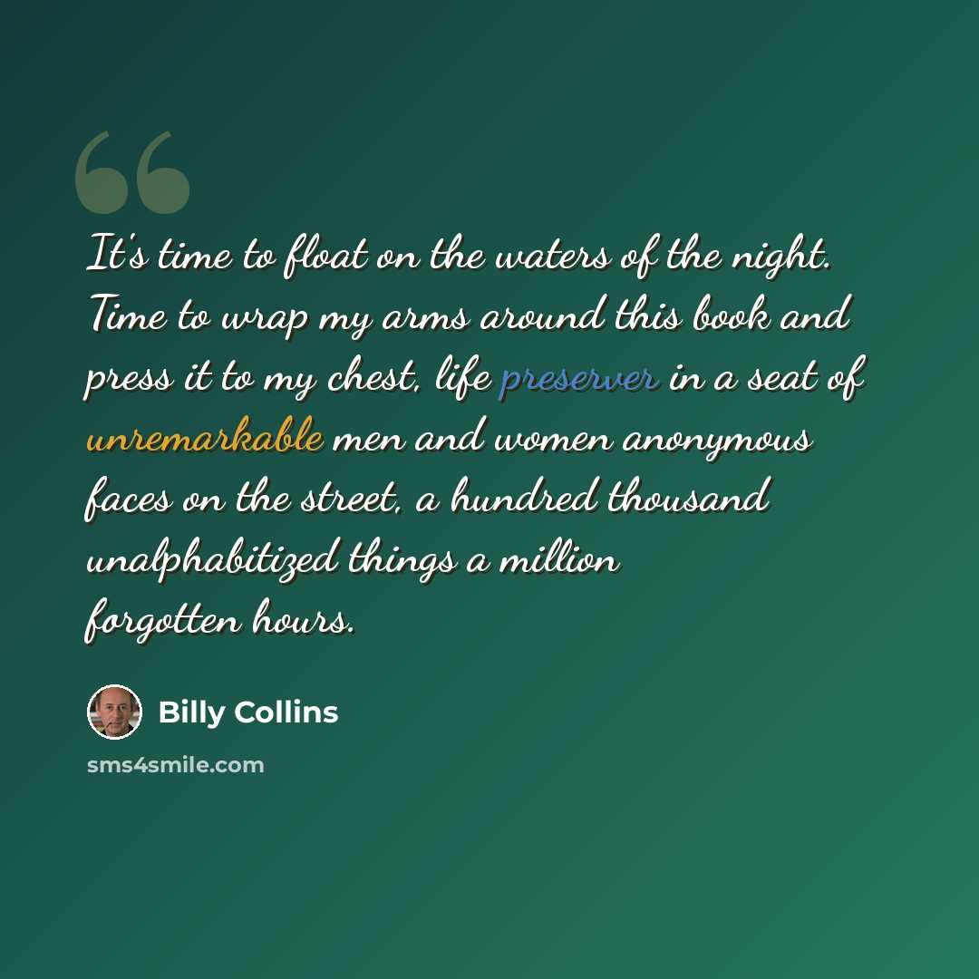 “It's time to float on the waters of the night. Time to wrap my arms around this book and press it to my chest, life preserver in a seat of unremarkable men and women anonymous faces on the street, a hundred thousand unalphabitized things a million forgotten hours.” quote by Billy Collins