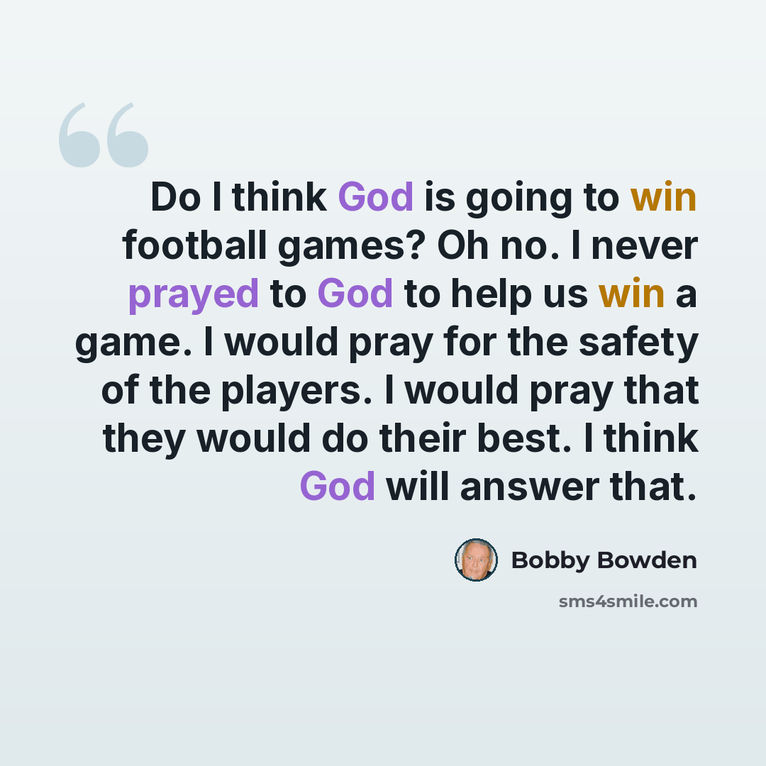 “Do I think God is going to win football games? Oh no. I never prayed to God to help us win a game. I would pray for the safety of the players. I would pray that they would do their best. I think God will answer that.” quote by Bobby Bowden