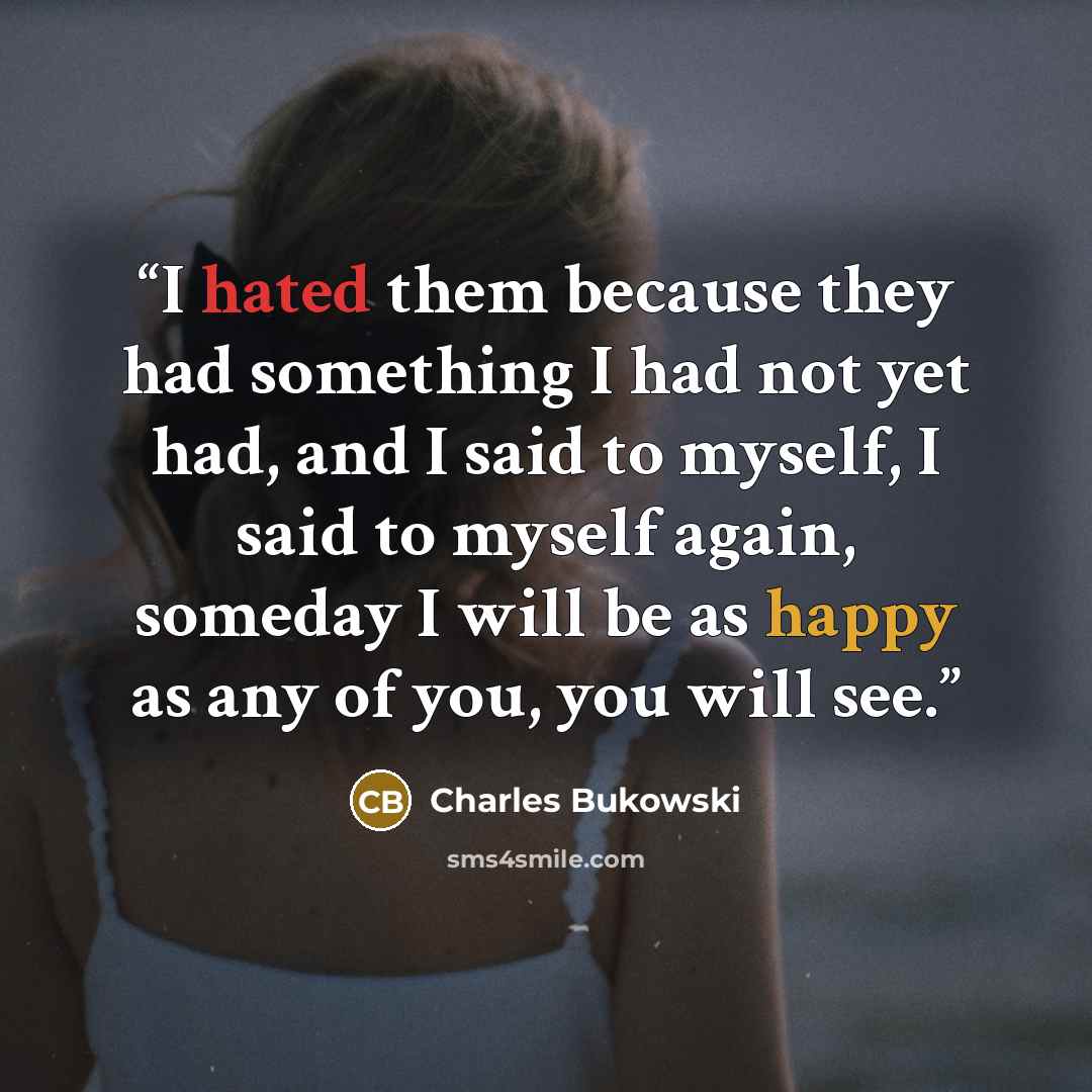 “I hated them because they had something I had not yet had, and I said to myself, I said to myself again, someday I will be as happy as any of you, you will see.” quote by Charles Bukowski