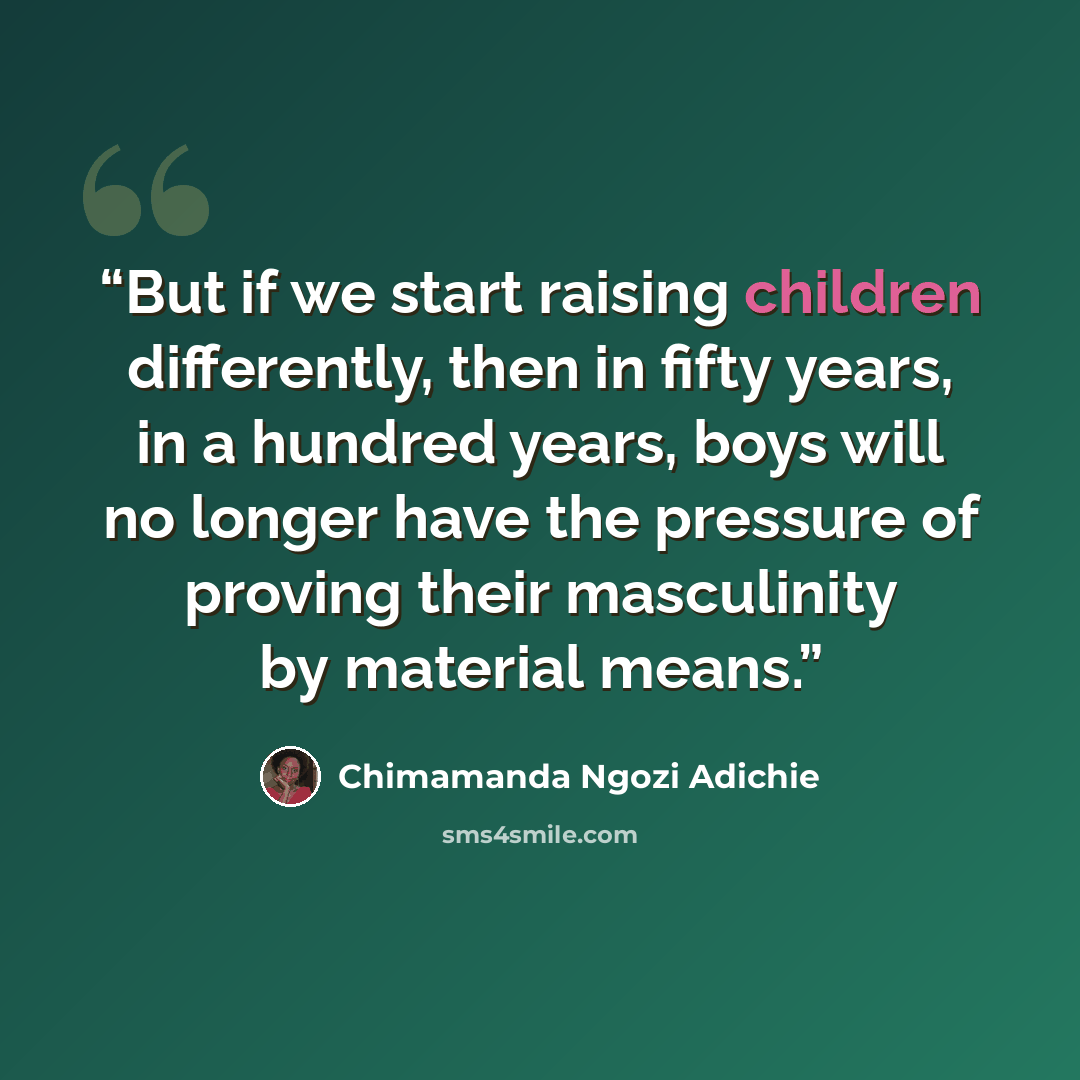“But if we start raising children differently, then in fifty years, in a hundred years, boys will no longer have the pressure of proving their masculinity by material means.” quote by Chimamanda Ngozi Adichie