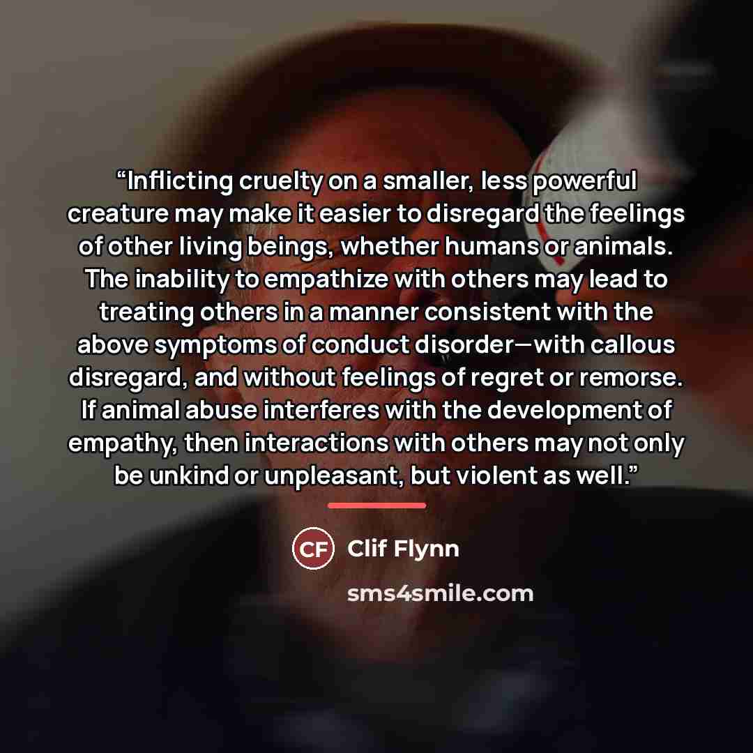 “Inflicting cruelty on a smaller, less powerful creature may make it easier to disregard the feelings of other living beings, whether humans or animals. The inability to empathize with others may lead to treating others in a manner consistent with the above symptoms of conduct disorder—with callous…” quote by Clif Flynn