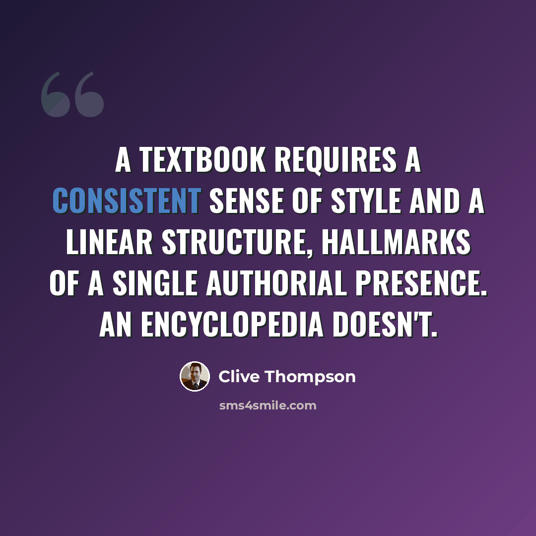 “A textbook requires a consistent sense of style and a linear structure, hallmarks of a single authorial presence. An encyclopedia doesn't.” quote by Clive Thompson