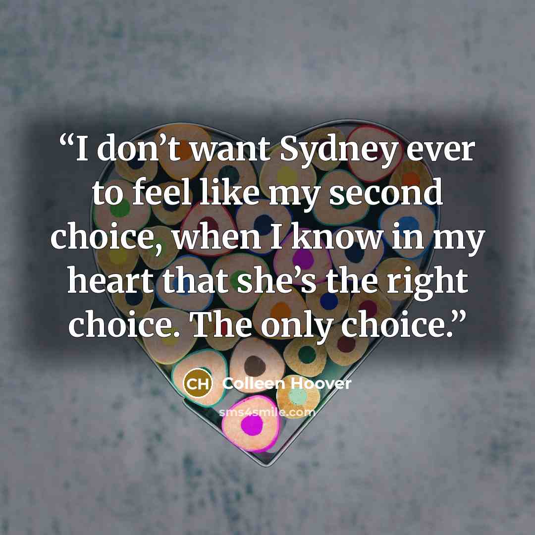 “I don’t want Sydney ever to feel like my second choice, when I know in my heart that she’s the right choice. The only choice.” quote by Colleen Hoover