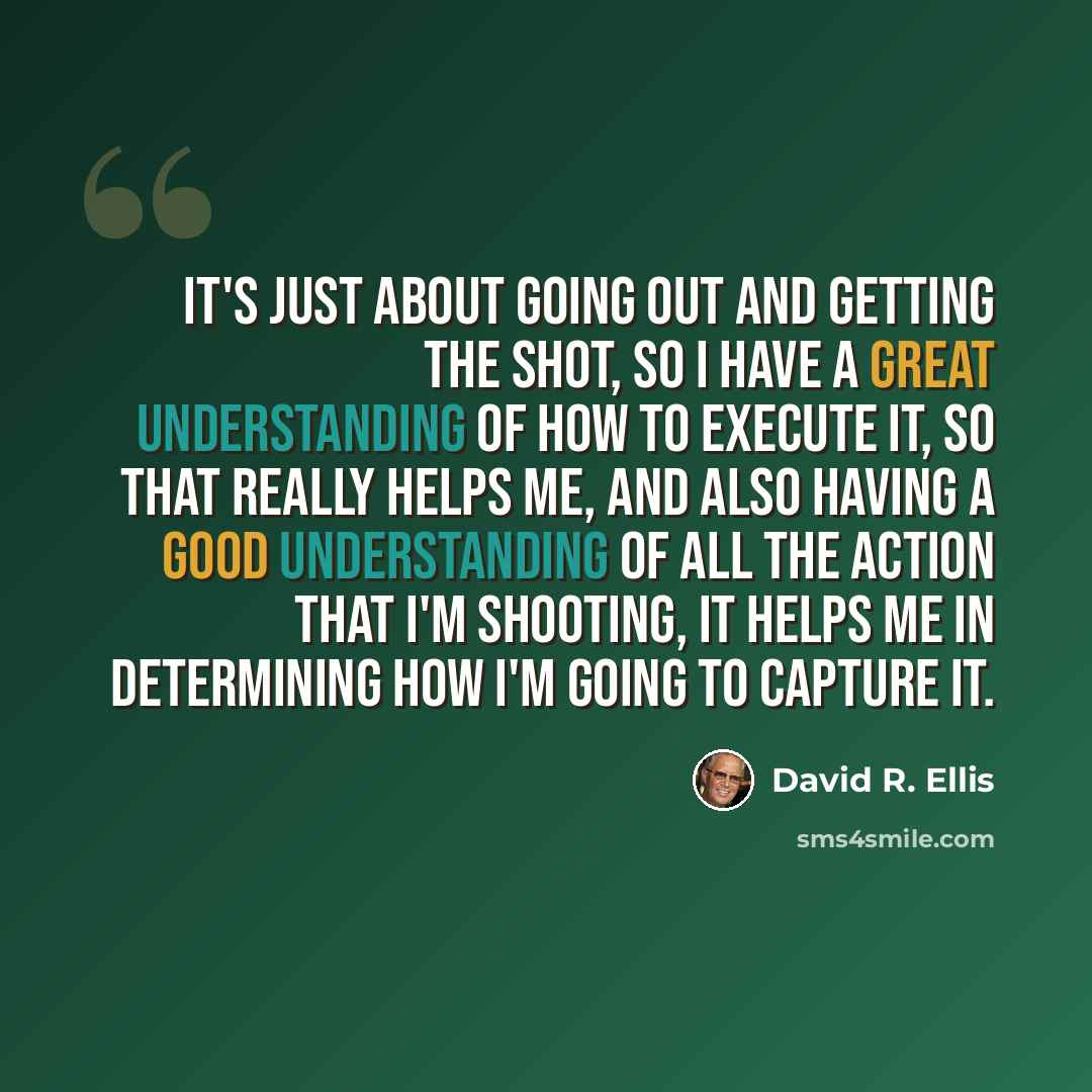 “It's just about going out and getting the shot, so I have a great understanding of how to execute it, so that really helps me, and also having a good understanding of all the action that I'm shooting, it helps me in determining how I'm going to capture it.” quote by David R. Ellis