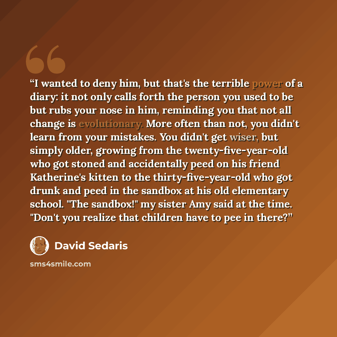 “I wanted to deny him, but that's the terrible power of a diary: it not only calls forth the person you used to be but rubs your nose in him, reminding you that not all change is evolutionary. More often than not, you didn't learn from your mistakes. You didn't get wiser, but simply older, growing…” quote by David Sedaris