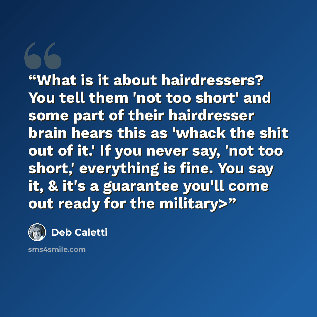 “What is it about hairdressers? You tell them 'not too short' and some part of their hairdresser brain hears this as 'whack the shit out of it.' If you never say, 'not too short,' everything is fine. You say it, & it's a guarantee you'll come out ready for the military>” quote by Deb Caletti