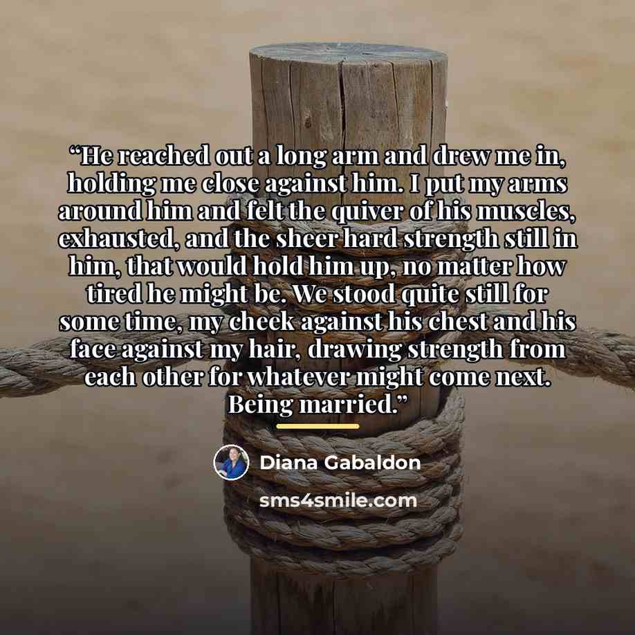 “He reached out a long arm and drew me in, holding me close against him. I put my arms around him and felt the quiver of his muscles, exhausted, and the sheer hard strength still in him, that would hold him up, no matter how tired he might be. We stood quite still for some time, my cheek against…” quote by Diana Gabaldon