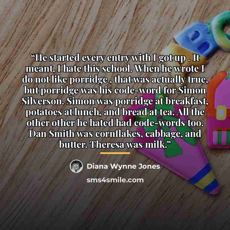 “He started every entry with I got up . It meant, I hate this school. When he wrote I do not like porridge , that was actually true, but porridge was his code-word for Simon Silverson. Simon was porridge at breakfast, potatoes at lunch, and bread at tea. All the other other he hated had code-words…” quote by Diana Wynne Jones