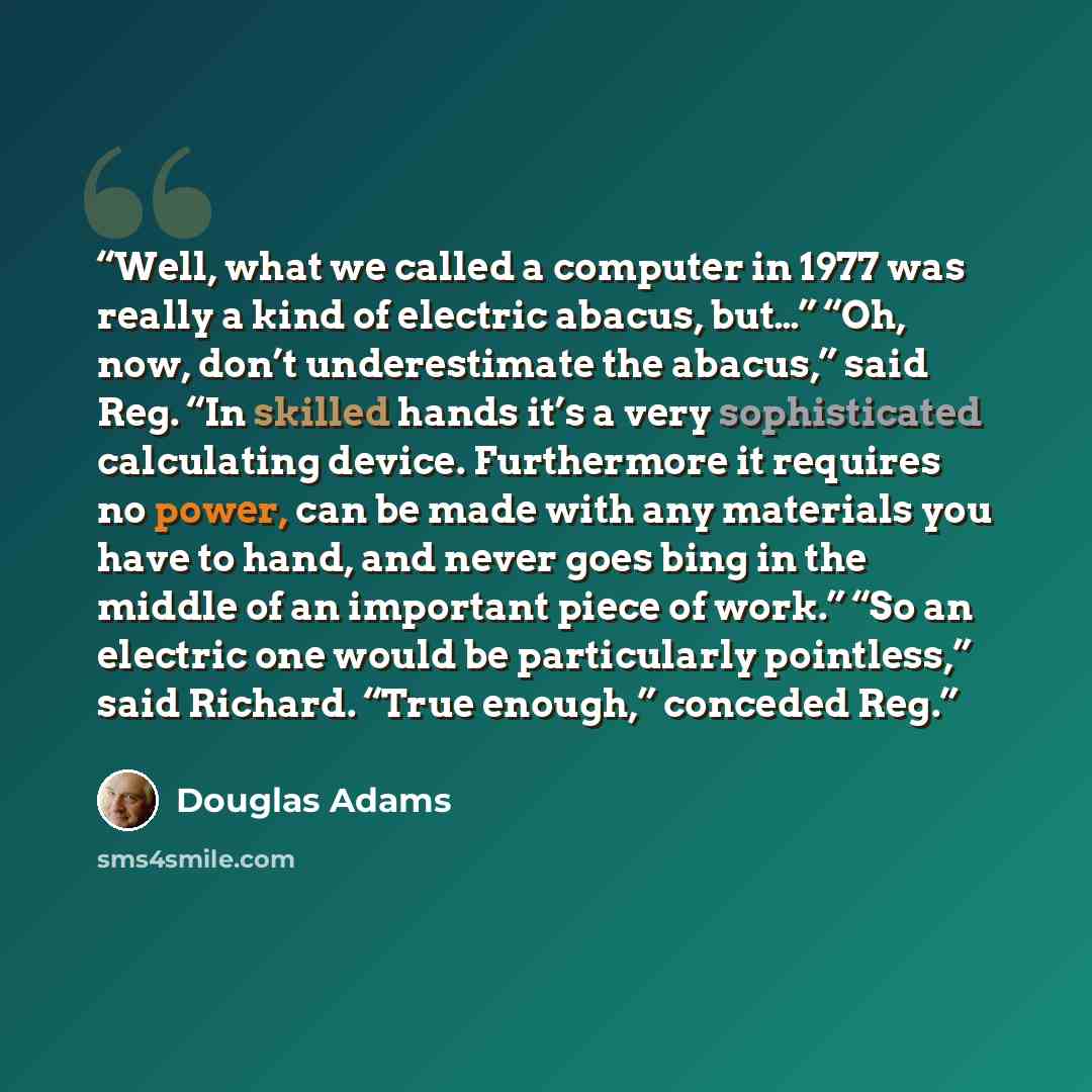 “Well, what we called a computer in 1977 was really a kind of electric abacus, but…” “Oh, now, don’t underestimate the abacus,” said Reg. “In skilled hands it’s a very sophisticated calculating device. Furthermore it requires no power, can be made with any materials you have to hand, and never goes…” quote by Douglas Adams