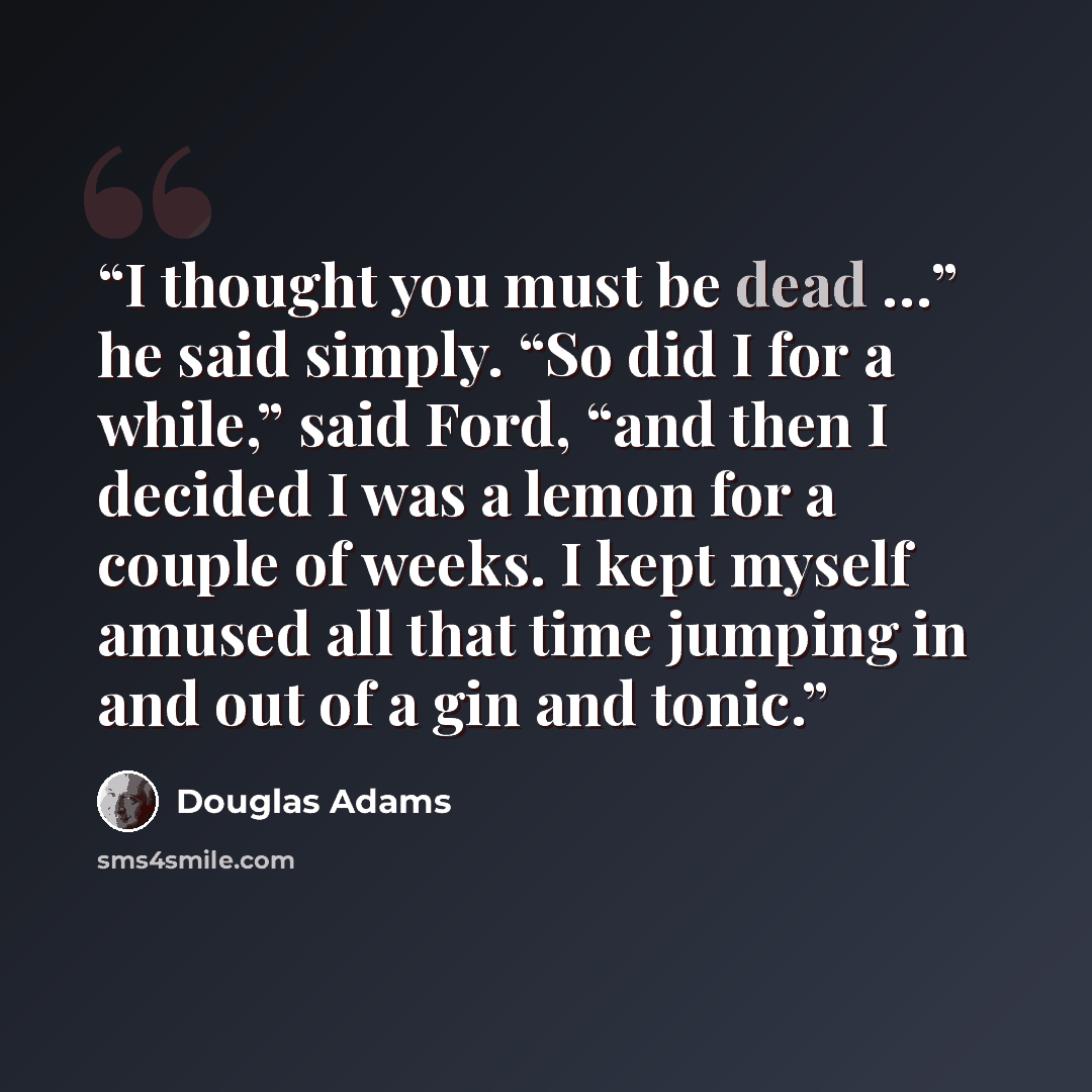 “I thought you must be dead …” he said simply. “So did I for a while,” said Ford, “and then I decided I was a lemon for a couple of weeks. I kept myself amused all that time jumping in and out of a gin and tonic.” quote by Douglas Adams