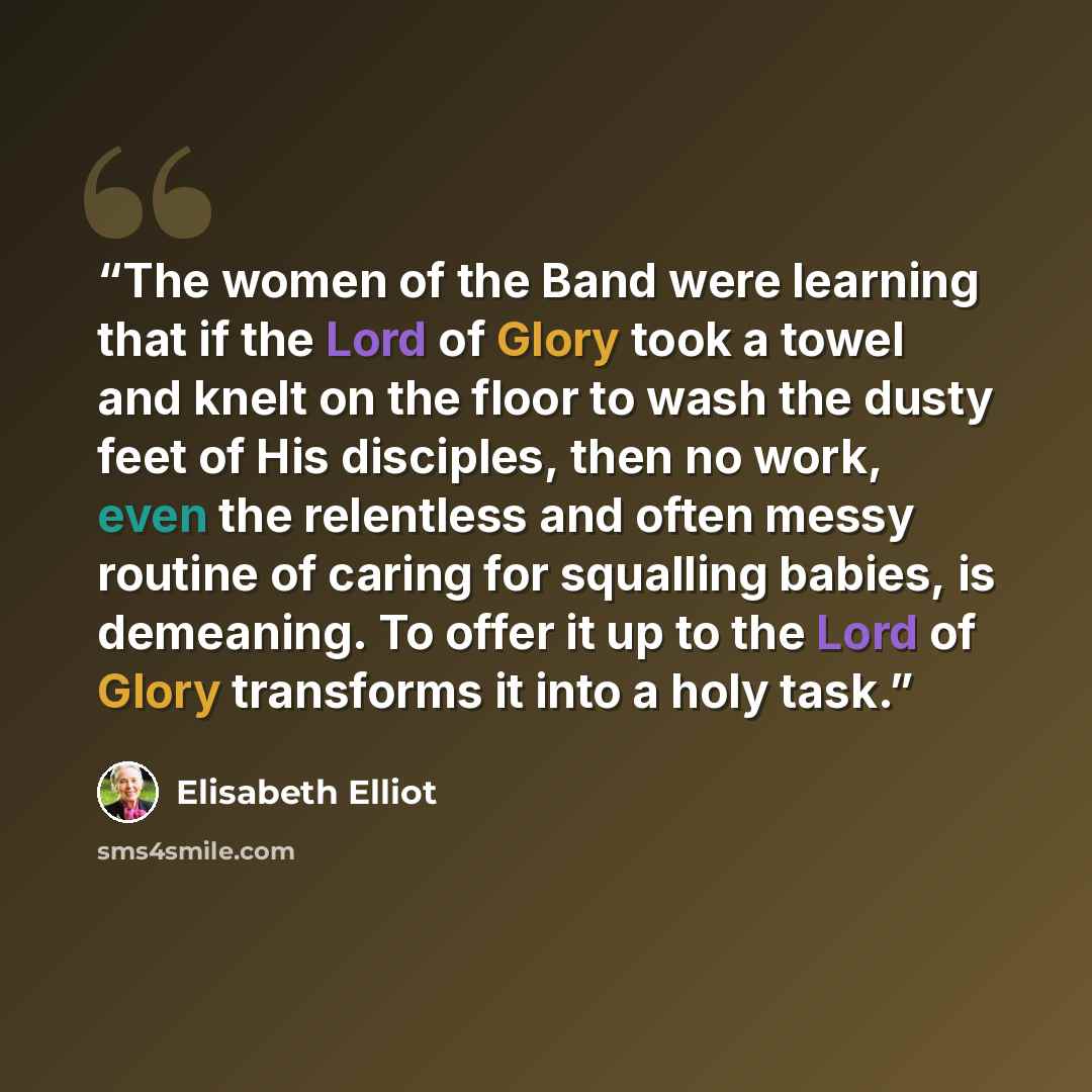 “The women of the Band were learning that if the Lord of Glory took a towel and knelt on the floor to wash the dusty feet of His disciples, then no work, even the relentless and often messy routine of caring for squalling babies, is demeaning. To offer it up to the Lord of Glory transforms it into…” quote by Elisabeth Elliot