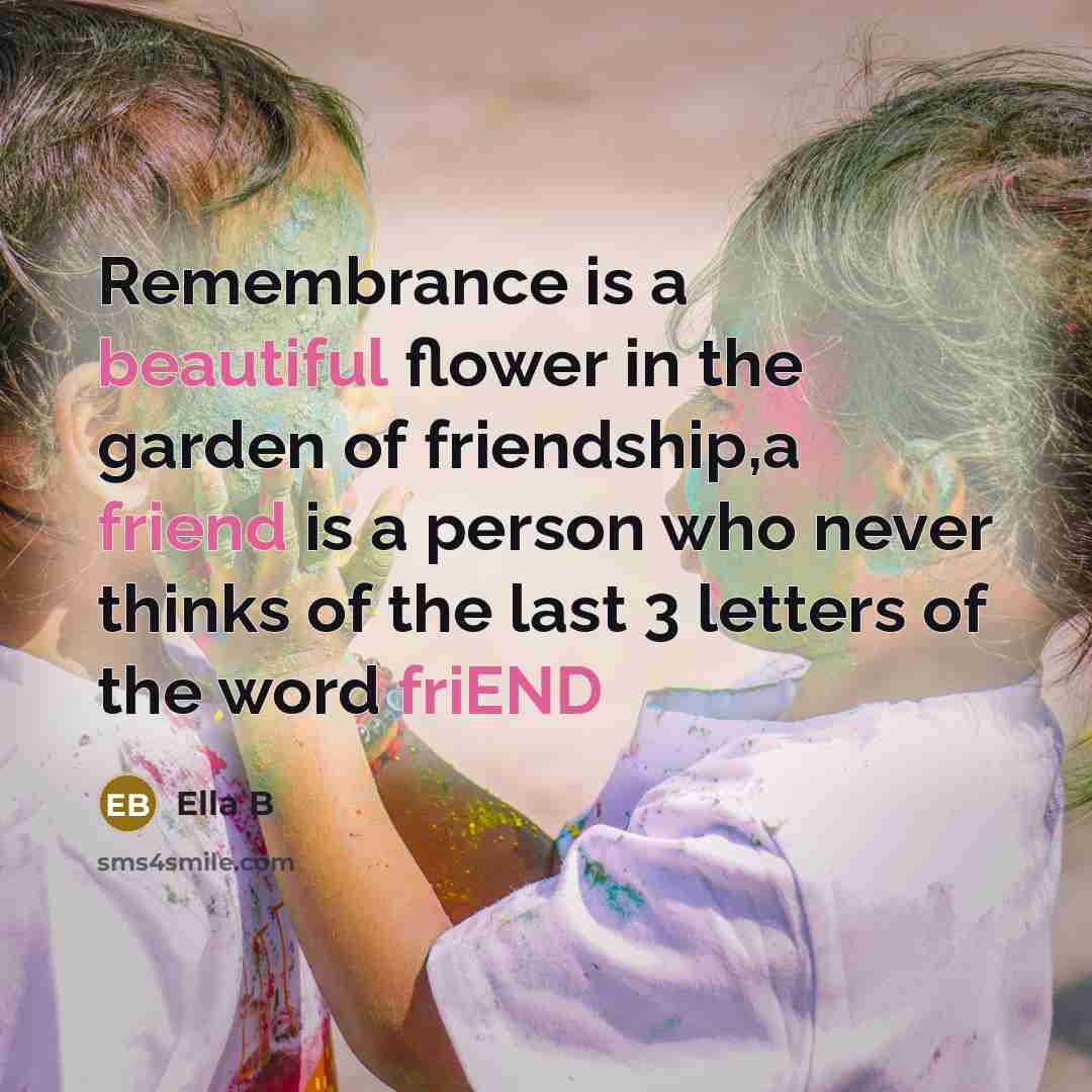 “Remembrance is a beautiful flower in the garden of friendship,a friend is a person who never thinks of the last 3 letters of the word friEND” quote by Ella B