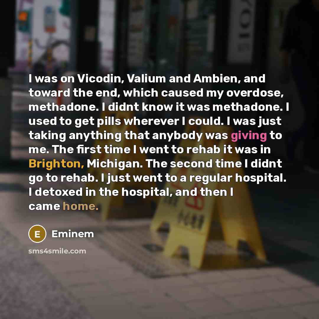“I was on Vicodin, Valium and Ambien, and toward the end, which caused my overdose, methadone. I didnt know it was methadone. I used to get pills wherever I could. I was just taking anything that anybody was giving to me. The first time I went to rehab it was in Brighton, Michigan. The second time…” quote by Eminem