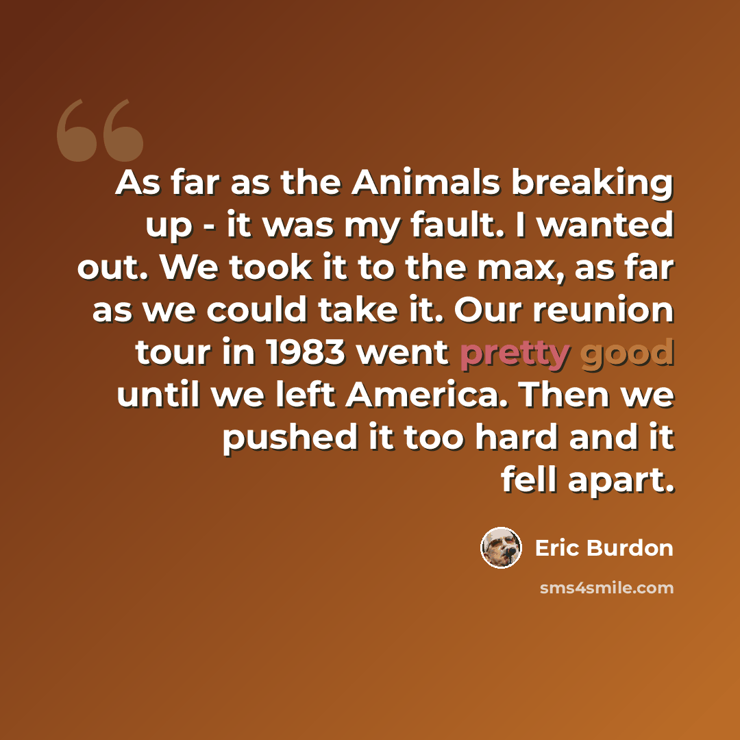 “As far as the Animals breaking up - it was my fault. I wanted out. We took it to the max, as far as we could take it. Our reunion tour in 1983 went pretty good until we left America. Then we pushed it too hard and it fell apart.” quote by Eric Burdon