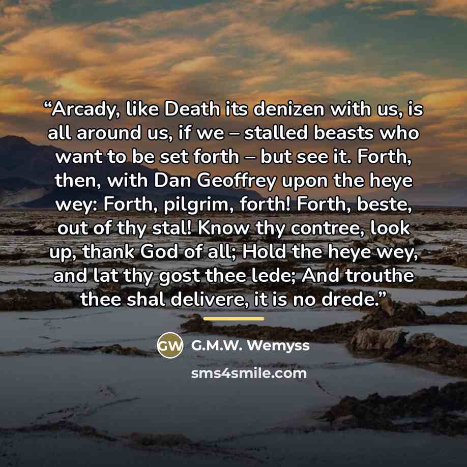 “Arcady, like Death its denizen with us, is all around us, if we – stalled beasts who want to be set forth – but see it. Forth, then, with Dan Geoffrey upon the heye wey: Forth, pilgrim, forth! Forth, beste, out of thy stal! Know thy contree, look up, thank God of all; Hold the heye wey, and lat…” quote by G.M.W. Wemyss