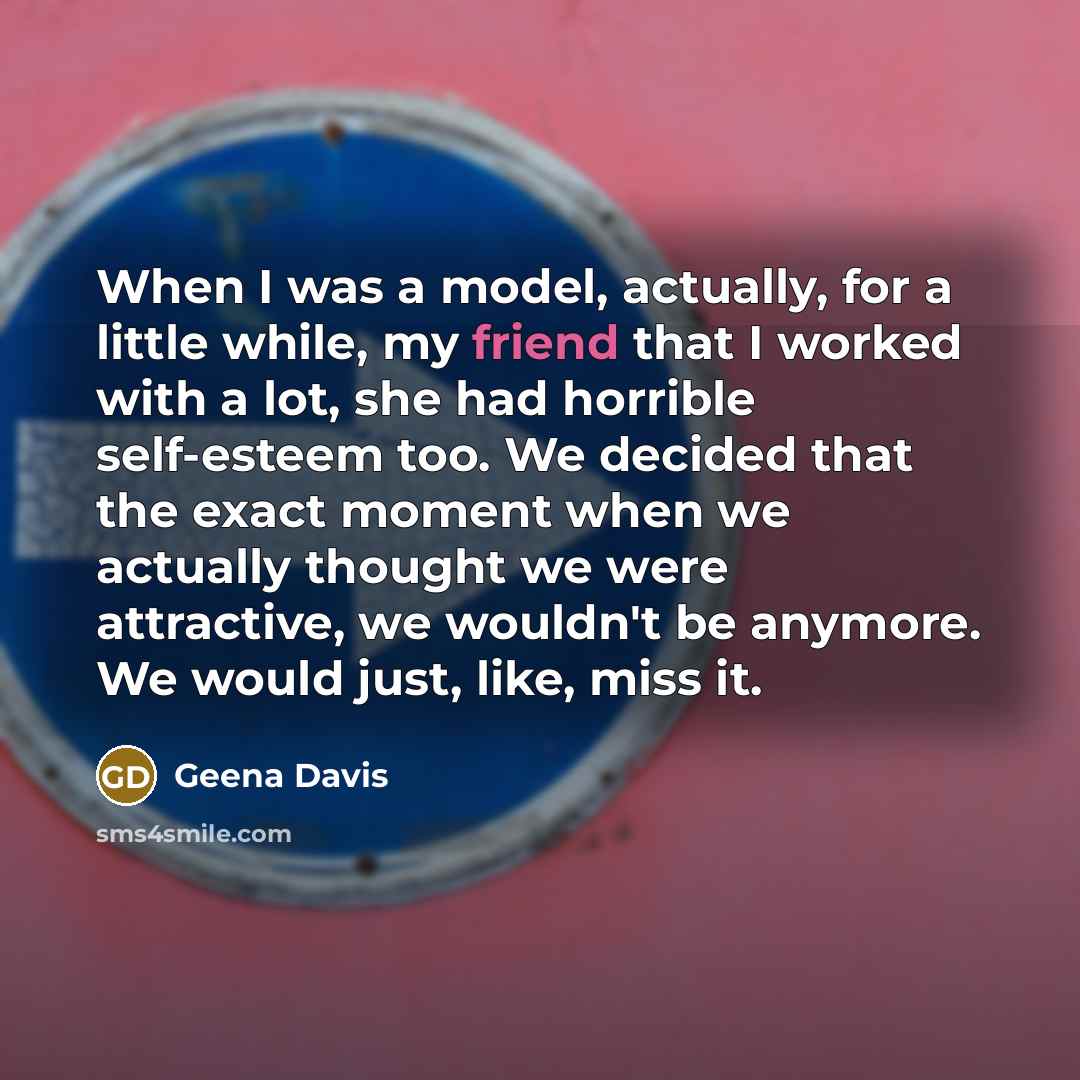 “When I was a model, actually, for a little while, my friend that I worked with a lot, she had horrible self-esteem too. We decided that the exact moment when we actually thought we were attractive, we wouldn't be anymore. We would just, like, miss it.” quote by Geena Davis
