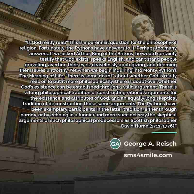 “Is God really real?”This is a perennial question for the philosophy of religion. Fortunately, the Pythons have answers to it. Perhaps too many answers. If we asked Arthur, King of the Britons, he would certainly testify that God exists, speaks English, and can’t stand people groveling, averting…” quote by George A. Reisch