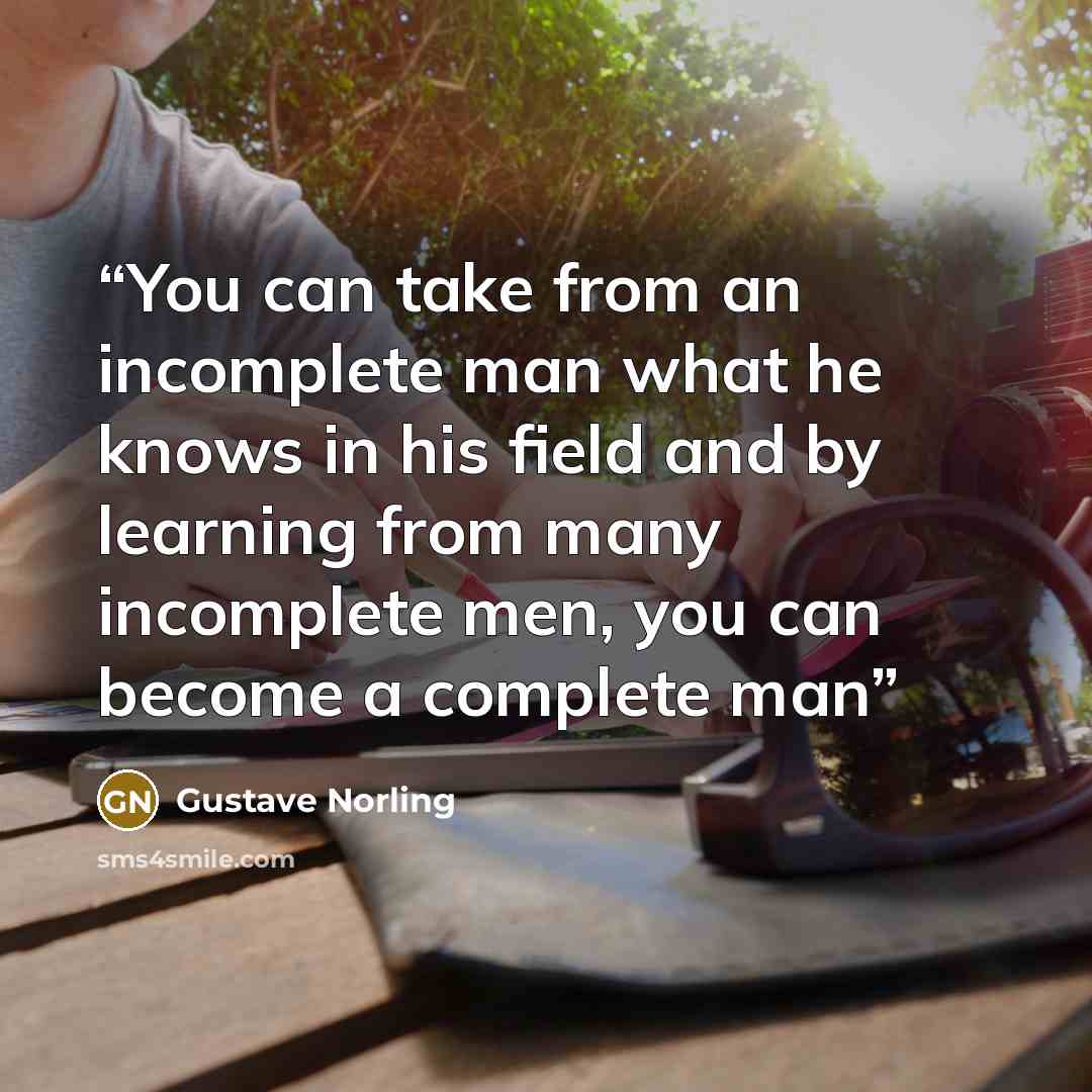 “You can take from an incomplete man what he knows in his field and by learning from many incomplete men, you can become a complete man” quote by Gustave Norling