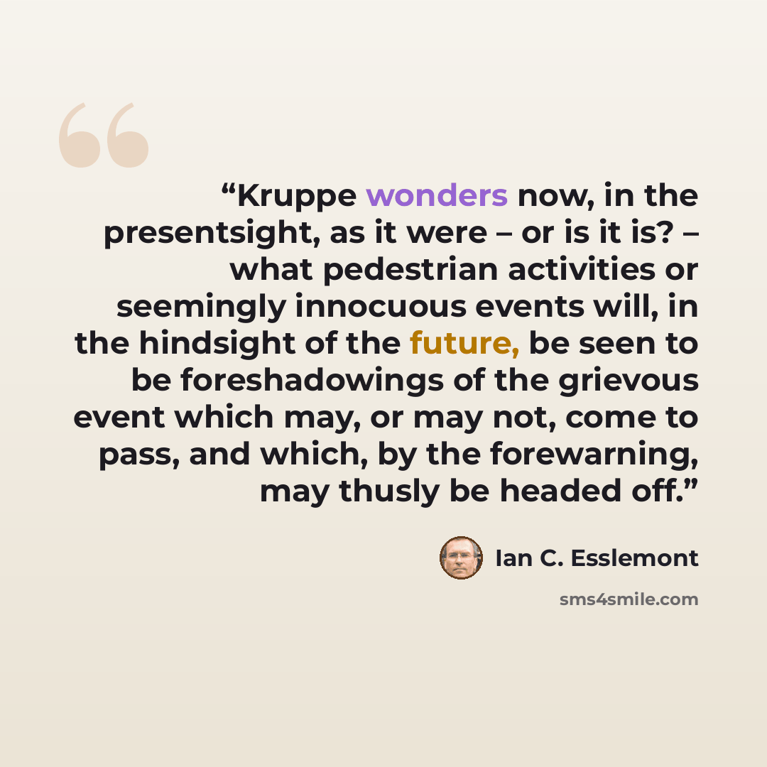 “Kruppe wonders now, in the presentsight, as it were – or is it is? – what pedestrian activities or seemingly innocuous events will, in the hindsight of the future, be seen to be foreshadowings of the grievous event which may, or may not, come to pass, and which, by the forewarning, may thusly be…” quote by Ian C. Esslemont