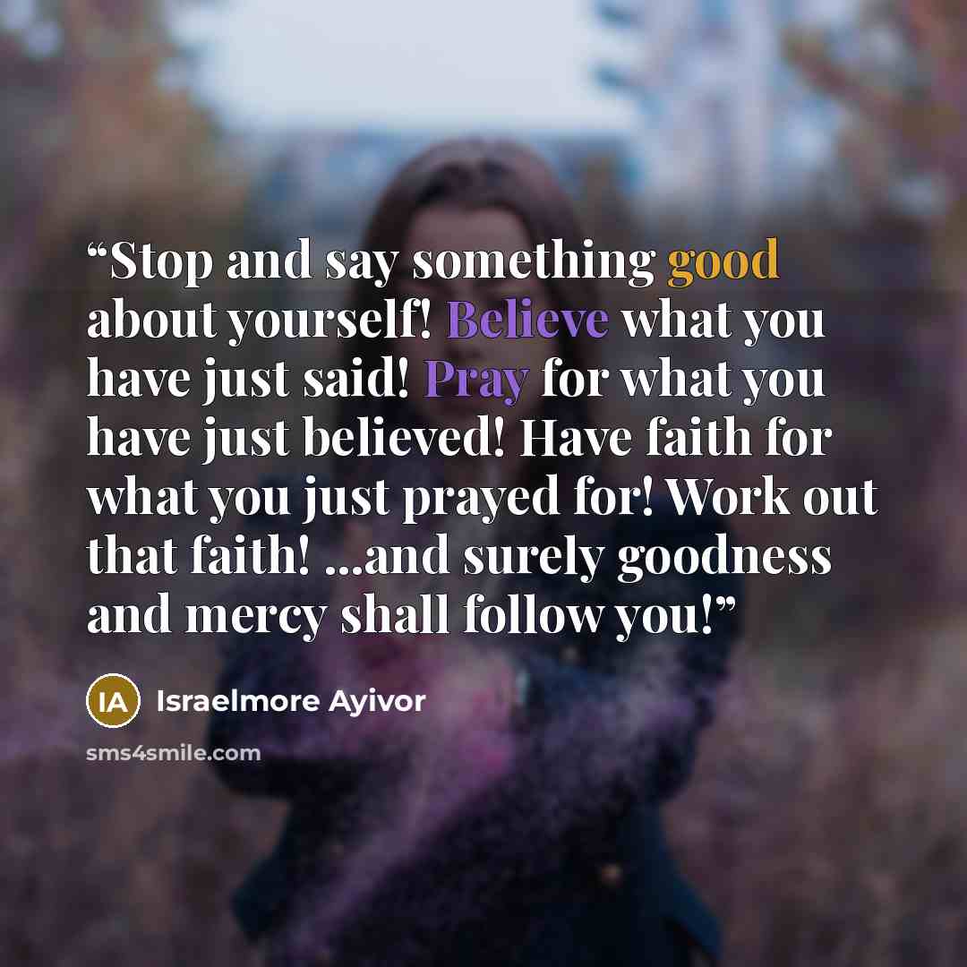 “Stop and say something good about yourself! Believe what you have just said! Pray for what you have just believed! Have faith for what you just prayed for! Work out that faith! ...and surely goodness and mercy shall follow you!” quote by Israelmore Ayivor